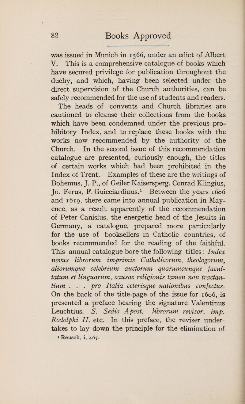 was issued in Munich in 1566, under an edict of Albert V. This is a comprehensive catalogue of books which have secured privilege for publication throughout the duchy, and which, having been selected under the direct supervision of the Church authorities, can be safely recommended for the use of students and readers. The heads of convents and Church libraries are cautioned to cleanse their collections from the books which have been condemned under the previous pro¬ hibitory Index, and to replace these books with the works now recommended by the authority of the Church. In the second issue of this recommendation catalogue are presented, curiously enough, the titles of certain works which had been prohibited in the Index of Trent. Examples of these are the writings of Bohemus, J. P., of Geiler Kaisersperg, Conrad Klingius, Jo. Ferus, F. Guicciardinus.1 Between the years 1606 and 1619, there came into annual publication in May- ence, as a result apparently of the recommendation of Peter Canisius, the energetic head of the Jesuits in Germany, a catalogue, prepared more particularly for the use of booksellers in Catholic countries, of books recommended for the reading of the faithful. This annual catalogue bore the following titles: Index novus librorum imprimis Catholicorum, theologorum, aliorumque celebrium auctorum quarumcunque facul- tatum et linguarum, cans as religionis tamen non tractan- tium . . . pro Italia ceterisque nationibus confectus. On the back of the title-page of the issue for 1606, is presented a preface bearing the signature Valentinus Leuchtius. 5. Sedis A post, librorum revisor, imp. Rodolphi 17, etc. In this preface, the reviser under¬ takes to lay down the principle for the elimination of * Reusch, i, 467.