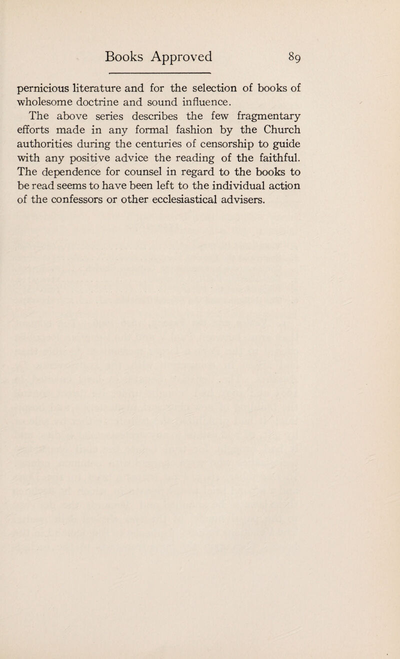 pernicious literature and for the selection of books of wholesome doctrine and sound influence. The above series describes the few fragmentary efforts made in any formal fashion by the Church authorities during the centuries of censorship to guide with any positive advice the reading of the faithful. The dependence for counsel in regard to the books to be read seems to have been left to the individual action of the confessors or other ecclesiastical advisers.
