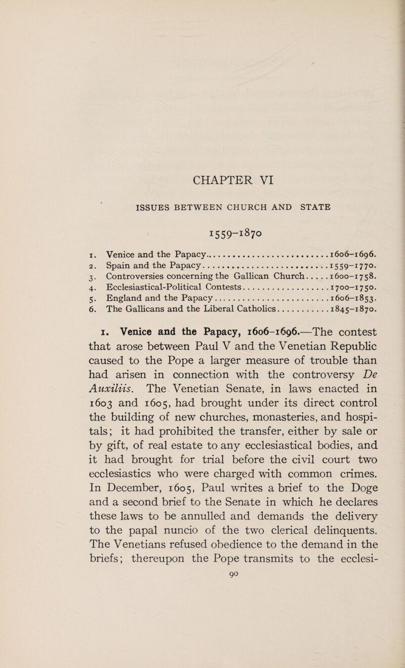 CHAPTER VI ISSUES BETWEEN CHURCH AND STATE 1559-1870 1. Venice and the Papacy.1606-1696. 2. Spain and the Papacy.1559-1770. 3. Controversies concerning the Gallican Church.1600-1758. 4. Ecclesiastical-Political Contests.1700-1750. 5. England and the Papacy.1606-1853. 6. The Gallicans and the Liberal Catholics.1845-1870. i. Venice and the Papacy, 1606-1696.—The contest that arose between Paul V and the Venetian Republic caused to the Pope a larger measure of trouble than had arisen in connection with the controversy De Auxiliis. The Venetian Senate, in laws enacted in 1603 and 1605, had brought under its direct control the building of new churches, monasteries, and hospi¬ tals; it had prohibited the transfer, either by sale or by gift, of real estate to any ecclesiastical bodies, and it had brought for trial before the civil court two ecclesiastics who were charged with common crimes. In December, 1605, Paul writes a brief to the Doge and a second brief to the Senate in which he declares these laws to be annulled and demands the delivery to the papal nuncio of the two clerical delinquents. The Venetians refused obedience to the demand in the briefs; thereupon the Pope transmits to the ecclesi-