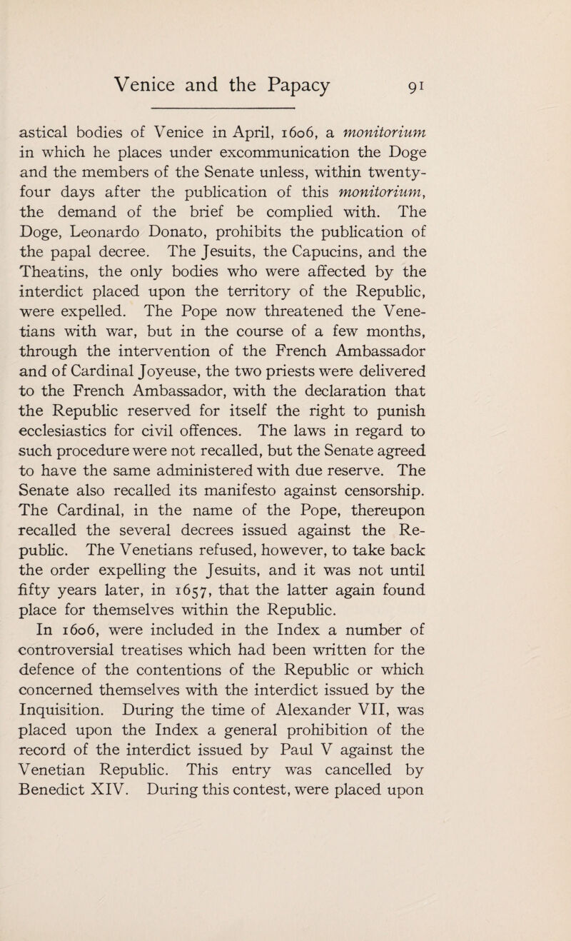 astical bodies of Venice in April, 1606, a monitorium in which he places under excommunication the Doge and the members of the Senate unless, within twenty- four days after the publication of this monitorium, the demand of the brief be complied with. The Doge, Leonardo Donato, prohibits the publication of the papal decree. The Jesuits, the Capucins, and the Theatins, the only bodies who were affected by the interdict placed upon the territory of the Republic, were expelled. The Pope now threatened the Vene¬ tians with war, but in the course of a few months, through the intervention of the French Ambassador and of Cardinal Joyeuse, the two priests were delivered to the French Ambassador, with the declaration that the Republic reserved for itself the right to punish ecclesiastics for civil offences. The laws in regard to such procedure were not recalled, but the Senate agreed to have the same administered with due reserve. The Senate also recalled its manifesto against censorship. The Cardinal, in the name of the Pope, thereupon recalled the several decrees issued against the Re¬ public. The Venetians refused, however, to take back the order expelling the Jesuits, and it was not until fifty years later, in 1657, that the latter again found place for themselves within the Republic. In 1606, were included in the Index a number of controversial treatises which had been written for the defence of the contentions of the Republic or which concerned themselves with the interdict issued by the Inquisition. During the time of Alexander VII, was placed upon the Index a general prohibition of the record of the interdict issued by Paul V against the Venetian Republic. This entry was cancelled by Benedict XIV. During this contest, were placed upon