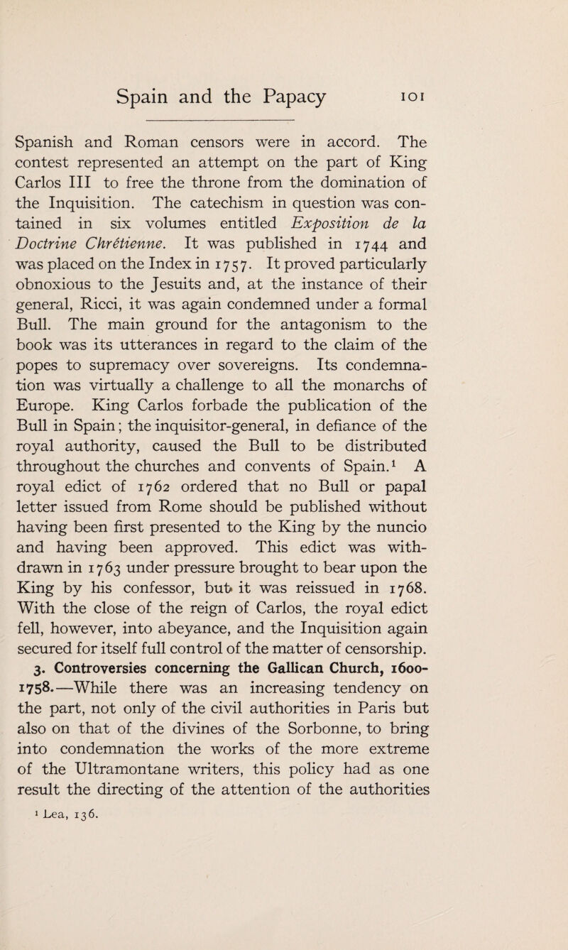 Spanish and Roman censors were in accord. The contest represented an attempt on the part of King Carlos III to free the throne from the domination of the Inquisition. The catechism in question was con¬ tained in six volumes entitled Exposition de la Doctrine Chretienne. It was published in 1744 and was placed on the Index in 17 5 7. It proved particularly obnoxious to the Jesuits and, at the instance of their general, Ricci, it was again condemned under a formal Bull. The main ground for the antagonism to the book was its utterances in regard to the claim of the popes to supremacy over sovereigns. Its condemna¬ tion was virtually a challenge to all the monarchs of Europe. King Carlos forbade the publication of the Bull in Spain; the inquisitor-general, in defiance of the royal authority, caused the Bull to be distributed throughout the churches and convents of Spain.1 A royal edict of 1762 ordered that no Bull or papal letter issued from Rome should be published without having been first presented to the King by the nuncio and having been approved. This edict was with¬ drawn in 1763 under pressure brought to bear upon the King by his confessor, buf> it was reissued in 1768. With the close of the reign of Carlos, the royal edict fell, however, into abeyance, and the Inquisition again secured for itself full control of the matter of censorship. 3. Controversies concerning the Gallican Church, 1600- 1758.—While there was an increasing tendency on the part, not only of the civil authorities in Paris but also on that of the divines of the Sorbonne, to bring into condemnation the works of the more extreme of the Ultramontane writers, this policy had as one result the directing of the attention of the authorities