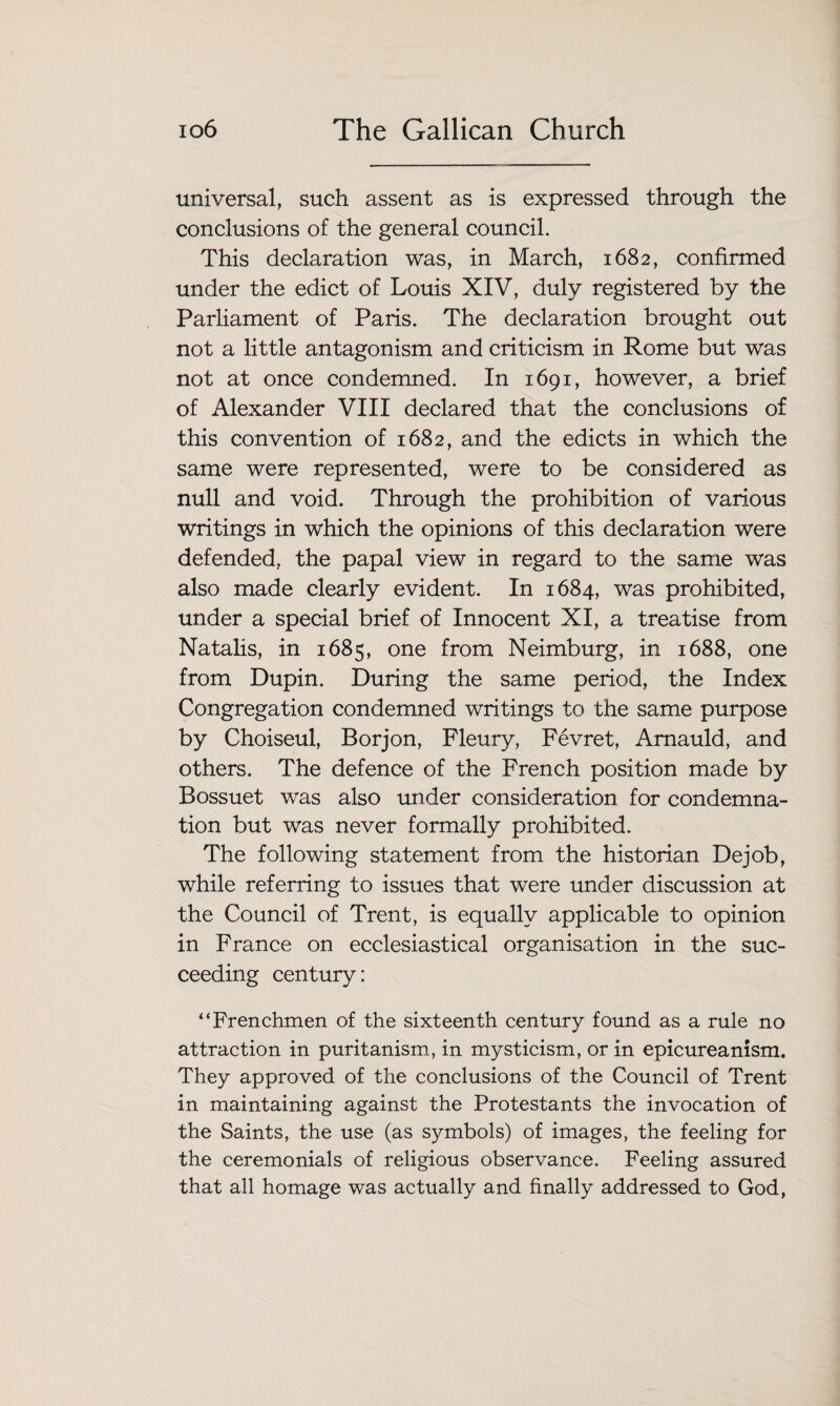 universal, such assent as is expressed through the conclusions of the general council. This declaration was, in March, 1682, confirmed under the edict of Louis XIV, duly registered by the Parliament of Paris. The declaration brought out not a little antagonism and criticism in Rome but was not at once condemned. In 1691, however, a brief of Alexander VIII declared that the conclusions of this convention of 1682, and the edicts in which the same were represented, were to be considered as null and void. Through the prohibition of various writings in which the opinions of this declaration were defended, the papal view in regard to the same was also made clearly evident. In 1684, was prohibited, under a special brief of Innocent XI, a treatise from Natalis, in 1685, one from Neimburg, in 1688, one from Dupin. During the same period, the Index Congregation condemned writings to the same purpose by Choiseul, Borjon, Fleury, Fevret, Amauld, and others. The defence of the French position made by Bossuet was also under consideration for condemna¬ tion but was never formally prohibited. The following statement from the historian Dejob, while referring to issues that were under discussion at the Council of Trent, is equally applicable to opinion in France on ecclesiastical organisation in the suc¬ ceeding century: “Frenchmen of the sixteenth century found as a rule no attraction in puritanism, in mysticism, or in epicureanism. They approved of the conclusions of the Council of Trent in maintaining against the Protestants the invocation of the Saints, the use (as symbols) of images, the feeling for the ceremonials of religious observance. Feeling assured that all homage was actually and finally addressed to God,