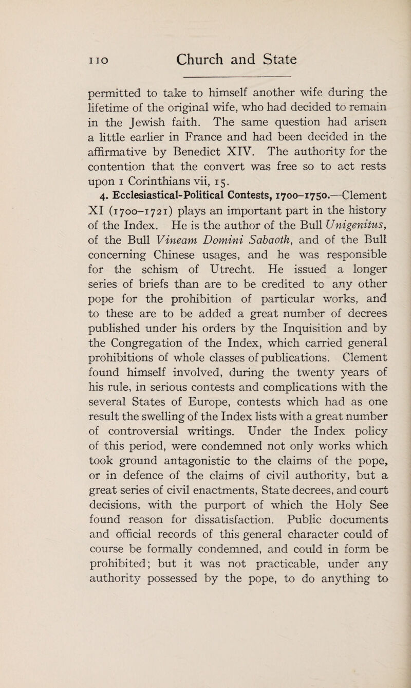 permitted to take to himself another wife during the lifetime of the original wife, who had decided to remain in the Jewish faith. The same question had arisen a little earlier in France and had been decided in the affirmative by Benedict XIV. The authority for the contention that the convert was free so to act rests upon i Corinthians vii, 15. 4. Ecclesiastical-Political Contests, 1700-1750.—Clement XI (1700-1721) plays an important part in the history of the Index. He is the author of the Bull Unigenitus, of the Bull Vineam Domini Sabaoth, and of the Bull concerning Chinese usages, and he was responsible for the schism of Utrecht. He issued a longer series of briefs than are to be credited to any other pope for the prohibition of particular works, and to these are to be added a great number of decrees published under his orders by the Inquisition and by the Congregation of the Index, which carried general prohibitions of whole classes of publications. Clement found himself involved, during the twenty years of his rule, in serious contests and complications with the several States of Europe, contests which had as one result the swelling of the Index lists with a great number of controversial writings. Under the Index policy of this period, were condemned not only works which took ground antagonistic to the claims of the pope, or in defence of the claims of civil authority, but a great series of civil enactments, State decrees, and court decisions, with the purport of which the Holy See found reason for dissatisfaction. Public documents and official records of this general character could of course be formally condemned, and could in form be prohibited; but it was not practicable, under any authority possessed by the pope, to do anything to