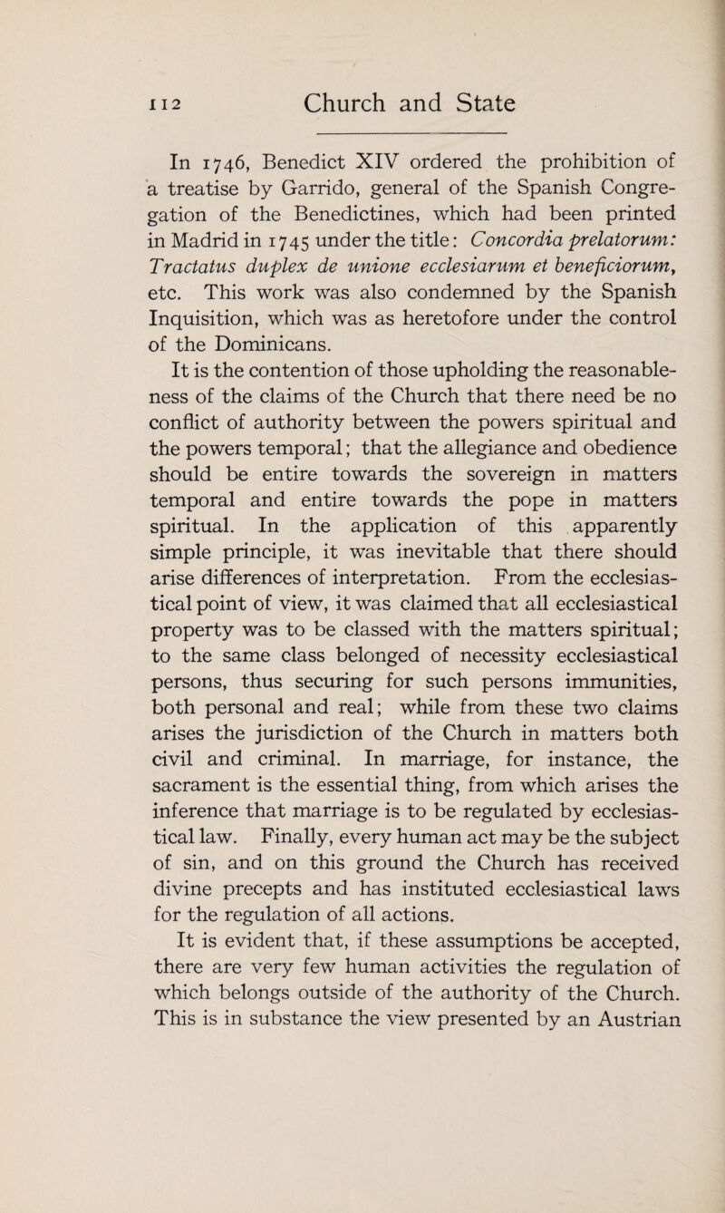 In 1746, Benedict XIV ordered the prohibition of a treatise by Garrido, general of the Spanish Congre¬ gation of the Benedictines, which had been printed in Madrid in 1745 under the title: Concordia prelatorum: Tractatus duplex de unione ecclesiarum et beneficiorum, etc. This work was also condemned by the Spanish Inquisition, which was as heretofore under the control of the Dominicans. It is the contention of those upholding the reasonable¬ ness of the claims of the Church that there need be no conflict of authority between the powers spiritual and the powers temporal; that the allegiance and obedience should be entire towards the sovereign in matters temporal and entire towards the pope in matters spiritual. In the application of this apparently simple principle, it was inevitable that there should arise differences of interpretation. From the ecclesias¬ tical point of view, it was claimed that all ecclesiastical property was to be classed with the matters spiritual; to the same class belonged of necessity ecclesiastical persons, thus securing for such persons immunities, both personal and real; while from these two claims arises the jurisdiction of the Church in matters both civil and criminal. In marriage, for instance, the sacrament is the essential thing, from which arises the inference that marriage is to be regulated by ecclesias¬ tical law. Finally, every human act may be the subject of sin, and on this ground the Church has received divine precepts and has instituted ecclesiastical laws for the regulation of all actions. It is evident that, if these assumptions be accepted, there are very few human activities the regulation of which belongs outside of the authority of the Church. This is in substance the view presented by an Austrian