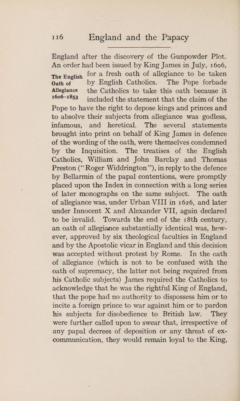 England after the discovery of the Gunpowder Plot. An order had been issued by King James in July, 1606, The English f°r a ^res^- oath of allegiance to be taken Oath of by English Catholics. The Pope forbade Allegiance the Catholics to take this oath because it 1606-1853 inciU(ted the statement that the claim of the Pope to have the right to depose kings and princes and to absolve their subjects from allegiance was godless, infamous, and heretical. The several statements brought into print on behalf of King James in defence of the wording of the oath, were themselves condemned by the Inquisition. The treatises of the English Catholics, William and John Barclay and Thomas Preston (“ Roger Widdrington ”), in reply to the defence by Bellarmin of the papal contentions, were promptly placed upon the Index in connection with a long series of later monographs on the same subject. The oath of allegiance was, under Urban VIII in 1626, and later under Innocent X and Alexander VII, again declared to be invalid. Towards the end of the 18th century, an oath of allegiance substantially identical was, how¬ ever, approved by six theological faculties in England and by the Apostolic vicar in England and this decision was accepted without protest by Rome. In the oath of allegiance (which is not to be confused with the oath of supremacy, the latter not being required from his Catholic subjects) James required the Catholics to acknowledge that he was the rightful King of England, that the pope had no authority to dispossess him or to incite a foreign prince to war against him or to pardon his subjects for disobedience to British law. They were further called upon to swear that, irrespective of any papal decrees of deposition or any threat of ex- communication, they would remain loyal to the King,