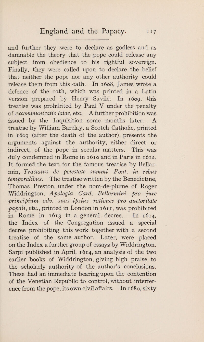 and further they were to declare as godless and as damnable the theory that the pope could release any subject from obedience to his rightful sovereign. Finally, they were called upon to declare the belief that neither the pope nor any other authority could release them from this oath. In 1608, James wrote a defence of the oath, which was printed in a Latin version prepared by Henry Savile. In 1609, this treatise was prohibited by Paul V under the penalty of excommunicatio latae, etc. A further prohibition was issued by the Inquisition some months later. A treatise by William Barclay, a Scotch Catholic, printed in 1609 (after the death of the author), presents the arguments against the authority, either direct or indirect, of the pope in secular matters. This was duly condemned in Rome in 1610 and in Paris in 1612. It formed the text for the famous treatise by Bellar- min, Tractatus de potestate summi Pont, in rebus temporalibus. The treatise written by the Benedictine, Thomas Preston, under the nom-de-plume of Roger Widdrington, Apologia Card. Bellarmini pro jure principium adv. suas ipsius rationes pro auctoritate papali, etc., printed in London in 1611, was prohibited in Rome in 1613 in a general decree. In 1614, the Index of the Congregation issued a special decree prohibiting this work together with a second treatise of the same author. Later, were placed on the Index a further group of essays by Widdrington. Sarpi published in April, 1614, an analysis of the two earlier books of Widdrington, giving high praise to the scholarly authority of the author’s conclusions. These had an immediate bearing upon the contention of the Venetian Republic to control, without interfer¬ ence from the pope, its own civil affairs. In 1680, sixty