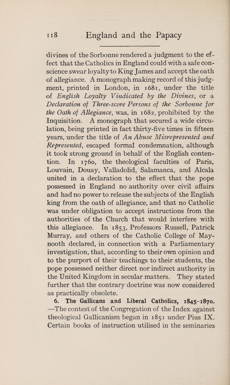 divines of the Sorbonne rendered a judgment to the ef¬ fect that the Catholics in England could with a safe con¬ science swear loyalty to King James and accept the oath of allegiance. A monograph making record of this judg¬ ment, printed in London, in 1681, under the title of English Loyalty Vindicated by the Divines, or a Declaration of Threescore Persons of the Sorbonne for the Oath of Allegiance, was, in 1682, prohibited by the Inquisition. A monograph that secured a wide circu¬ lation, being printed in fact thirty-five times in fifteen years, under the title oi An Abuse Misrepresented and Represented, escaped formal condemnation, although it took strong ground in behalf of the English conten¬ tion. In 1760, the theological faculties of Paris, Louvain, Douay, Valladolid, Salamanca, and Alcala united in a declaration to the effect that the pope possessed in England no authority over civil affairs and had no power to release the subjects of the English king from the oath of allegiance, and that no Catholic was under obligation to accept instructions from the authorities of the Church that would interfere with this allegiance. In 1853, Professors Russell, Patrick Murray, and others of the Catholic College of May- nooth declared, in connection with a Parliamentary investigation, that, according to their own opinion and to the purport of their teachings to their students, the pope possessed neither direct nor indirect authority in the United Kingdom in secular matters. They stated further that the contrary doctrine was now considered as practically obsolete. 6. The Gallicans and Liberal Catholics, 1845-1870. —The contest of the Congregation of the Index against theological Gallicanism began in 1851 under Pius IX. Certain books of instruction utilised in the seminaries
