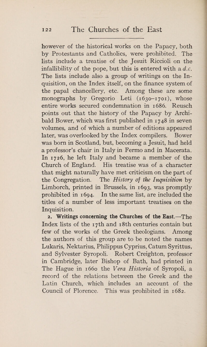 however of the historical works on the Papacy, both by Protestants and Catholics, were prohibited. The lists include a treatise of the Jesuit Riccioli on the infallibility of the pope, but this is entered with a d.c. The lists include also a group of writings on the In¬ quisition, on the Index itself, on the finance system of the papal chancellery, etc. Among these are some monographs by Gregorio Leti (1630-1701), whose entire works secured condemnation in 1686. Reusch points out that the history of the Papacy by Archi¬ bald Bower, which was first published in 1748 in seven volumes, and of which a number of editions appeared later, was overlooked by the Index compilers. Bower was born in Scotland, but, becoming a Jesuit, had held a professor’s chair in Italy in Fermo and in Macerata. In 1726, he left Italy and became a member of the Church of England. His treatise was of a character that might naturally have met criticism on the part of the Congregation. The History of the Inquisition by Limborch, printed in Brussels, in 1693, was promptly prohibited in 1694. In the same list, are included the titles of a number of less important treatises on the Inquisition. 2. Writings concerning the Churches of the East.—The Index lists of the 17th and 18th centuries contain but few of the works of the Greek theologians. Among the authors of this group are to be noted the names Lukaris, Nektarius, Philippus Cyprius, Catum Syrittus, and Sylvester Syropoli. Robert Creighton, professor in Cambridge, later Bishop of Bath, had printed in The Hague in 1660 the Vera Historia of Syropoli, a record of the relations between the Greek and the Latin Church, which includes an account of the Council of Florence. This was prohibited in 1682.