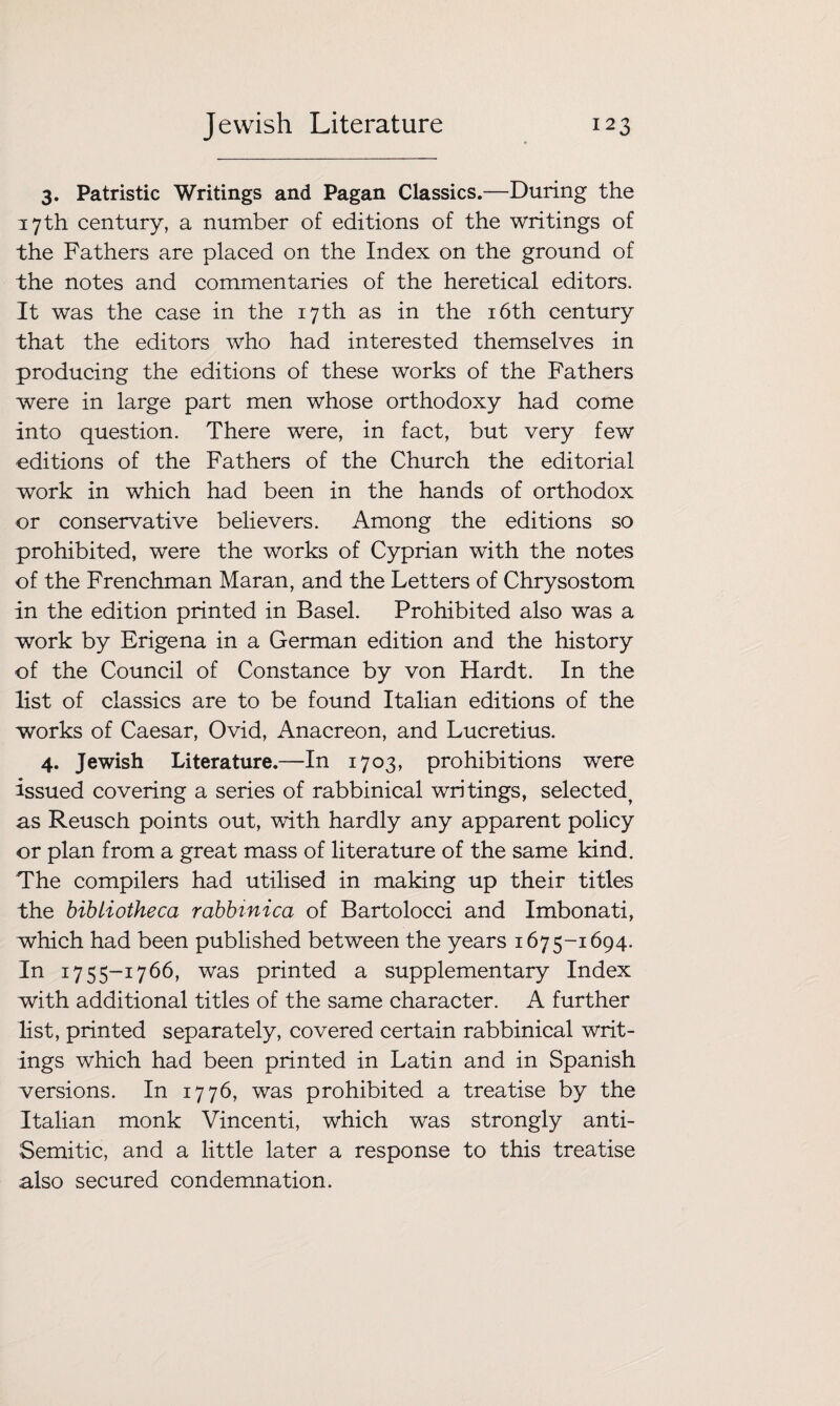 3. Patristic Writings and Pagan Classics.—During the 17th century, a number of editions of the writings of the Fathers are placed on the Index on the ground of the notes and commentaries of the heretical editors. It was the case in the 17 th as in the 16th century that the editors who had interested themselves in producing the editions of these works of the Fathers were in large part men whose orthodoxy had come into question. There were, in fact, but very few editions of the Fathers of the Church the editorial work in which had been in the hands of orthodox or conservative believers. Among the editions so prohibited, were the works of Cyprian with the notes of the Frenchman Maran, and the Letters of Chrysostom in the edition printed in Basel. Prohibited also was a work by Erigena in a German edition and the history of the Council of Constance by von Hardt. In the list of classics are to be found Italian editions of the works of Caesar, Ovid, Anacreon, and Lucretius. 4. Jewish Literature.—In 1703, prohibitions were issued covering a series of rabbinical writings, selected^ as Reusch points out, with hardly any apparent policy or plan from a great mass of literature of the same kind. The compilers had utilised in making up their titles the bibliotheca rabbinica of Bartolocci and Imbonati, which had been published between the years 1675-1694. In 1755-1766, was printed a supplementary Index with additional titles of the same character. A further list, printed separately, covered certain rabbinical writ¬ ings which had been printed in Latin and in Spanish versions. In 1776, was prohibited a treatise by the Italian monk Vincenti, which was strongly anti- Semitic, and a little later a response to this treatise also secured condemnation.