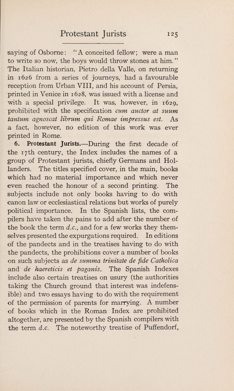 saying of Osborne: “A conceited fellow; were a man to write so now, the boys would throw stones at him.” The Italian historian, Pietro della Valle, on returning in 1626 from a series of journeys, had a favourable reception from Urban VIII, and his account of Persia, printed in Venice in 1628, was issued with a license and with a special privilege. It was, however, in 1629, prohibited with the specification cum auctor at suum tantum agnoscat librum qui Romae impressus est. As a fact, however, no edition of this work was ever printed in Rome. 6. Protestant Jurists.—During the first decade of the 17 th century, the Index includes the names of a group of Protestant jurists, chiefly Germans and Hol¬ landers. The titles specified cover, in the main, books which had no material importance and which never even reached the honour of a second printing. The subjects include not only books having to do with canon law or ecclesiastical relations but works of purely political importance. In the Spanish lists, the com¬ pilers have taken the pains to add after the number of the book the term d.c., and for a few works they them¬ selves presented the expurgations required. In editions of the pandects and in the treatises having to do with the pandects, the prohibitions cover a number of books on such subjects as de summa trinitate de fide Catholica and de haereticis et paganis. The Spanish Indexes include also certain treatises on usury (the authorities taking the Church ground that interest was indefens¬ ible) and two essays having to do with the requirement of the permission of parents for marrying. A number of books which in the Roman Index are prohibited altogether, are presented by the Spanish compilers with the term d.c. The noteworthy treatise of Puffendorf,