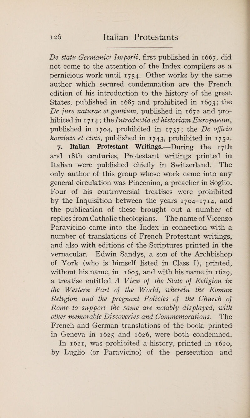 De statu Germanici Imperii, first published in 1667, did not come to the attention of the Index compilers as a pernicious work until 1754. Other works by the same author which secured condemnation are the French edition of his introduction to the history of the great States, published in 1687 and prohibited in 1693; De jure naturae et gentium, published in 1672 and pro¬ hibited in 1714; the Introductio ad historiam Europaeam, published in 1704, prohibited in 1737; the De officio hominis et civis, published in 1743, prohibited in 1752. 7. Italian Protestant Writings.—During the 17 th and 18th centuries, Protestant writings printed in Italian were published chiefly in Switzerland. The only author of this group whose work came into any general circulation was Pincenino, a preacher in Soglio. Four of his controversial treatises w^ere prohibited by the Inquisition between the years 1704-1714, and the publication of these brought out a number of replies from Catholic theologians. The name of Vicenza Paravicino came into the Index in connection with a number of translations of French Protestant writings, and also with editions of the Scriptures printed in the vernacular. Edwin Sandys, a son of the Archbishop of York (who is himself listed in Class I), printed, without his name, in 1605, and with his name in 1629, a treatise entitled A View of the State of Religion in the Western Part of the World, wherein the Roman Religion and the pregnant Policies of the Church of Rome to support the same are notably displayed, with other memorable Discoveries and Commemorations. The French and German translations of the book, printed in Geneva in 1625 and 1626, were both condemned. In 1621, was prohibited a history, printed in 1620, by Luglio (or Paravicino) of the persecution and