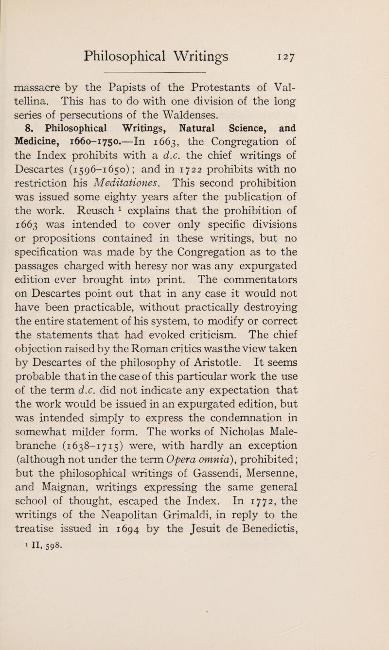 massacre by the Papists of the Protestants of Val- tellina. This has to do with one division of the long series of persecutions of the Waldenses. 8. Philosophical Writings, Natural Science, and Medicine, 1660-1750.—In 1663, the Congregation of the Index prohibits with a d.c. the chief writings of Descartes (1596-1650); and in 1722 prohibits with no restriction his Meditationes. This second prohibition was issued some eighty years after the publication of the work. Reusch 1 explains that the prohibition of 1663 was intended to cover only specific divisions or propositions contained in these writings, but no specification was made by the Congregation as to the passages charged with heresy nor was any expurgated edition ever brought into print. The commentators on Descartes point out that in any case it would not have been practicable, without practically destroying the entire statement of his system, to modify or correct the statements that had evoked criticism. The chief objection raised by the Roman critics was the view taken by Descartes of the philosophy of Aristotle. It seems probable that in the case of this particular work the use of the term d.c. did not indicate any expectation that the work would be issued in an expurgated edition, but was intended simply to express the condemnation in somewhat milder form. The works of Nicholas Male- branche (1638-1715) were, with hardly an exception (although not under the term Opera omnia), prohibited; but the philosophical writings of Gassendi, Mersenne, and Maignan, writings expressing the same general school of thought, escaped the Index. In 1772, the writings of the Neapolitan Grimaldi, in reply to the treatise issued in 1694 by the Jesuit de Benedictis, 1 II, 598-