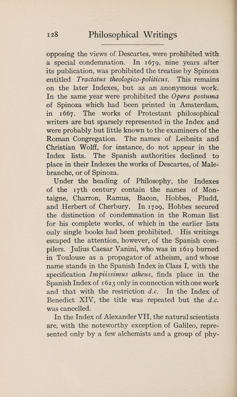 opposing the views of Descartes, were prohibited with a special condemnation. In 1679, nine years after its publication, was prohibited the treatise by Spinoza entitled Tractatus theologico-politicus. This remains on the later Indexes, but as an anonymous work. In the same year were prohibited the Opera postuma of Spinoza which had been printed in Amsterdam, in 1667. The works of Protestant philosophical writers are but sparsely represented in the Index and were probably but little known to the examiners of the Roman Congregation. The names of Leibnitz and Christian Wolff, for instance, do not appear in the Index lists. The Spanish authorities declined to place in their Indexes the works of Descartes, of Male- branche, or of Spinoza. Under the heading of Philosophy, the Indexes of the 17 th century contain the names of Mon¬ taigne, Charron, Ramus, Bacon, Hobbes, Fludd, and Herbert of Cherbury. In 1709, Hobbes secured the distinction of condemnation in the Roman list for his complete works, of which in the earlier lists only single books had been prohibited. His writings escaped the attention, however, of the Spanish com¬ pilers. Julius Caesar Vanini, who was in 1619 burned in Toulouse as a propagator of atheism, and whose name stands in the Spanish Index in Class I, with the specification Impiissimus atheus, finds place in the Spanish Index of 1623 only in connection with one work and that with the restriction d.c. In the Index of Benedict XIV, the title was repeated but the d.c. was cancelled. In the Index of Alexander VII, the natural scientists are, with the noteworthy exception of Galileo, repre¬ sented only by a few alchemists and a group of phy-