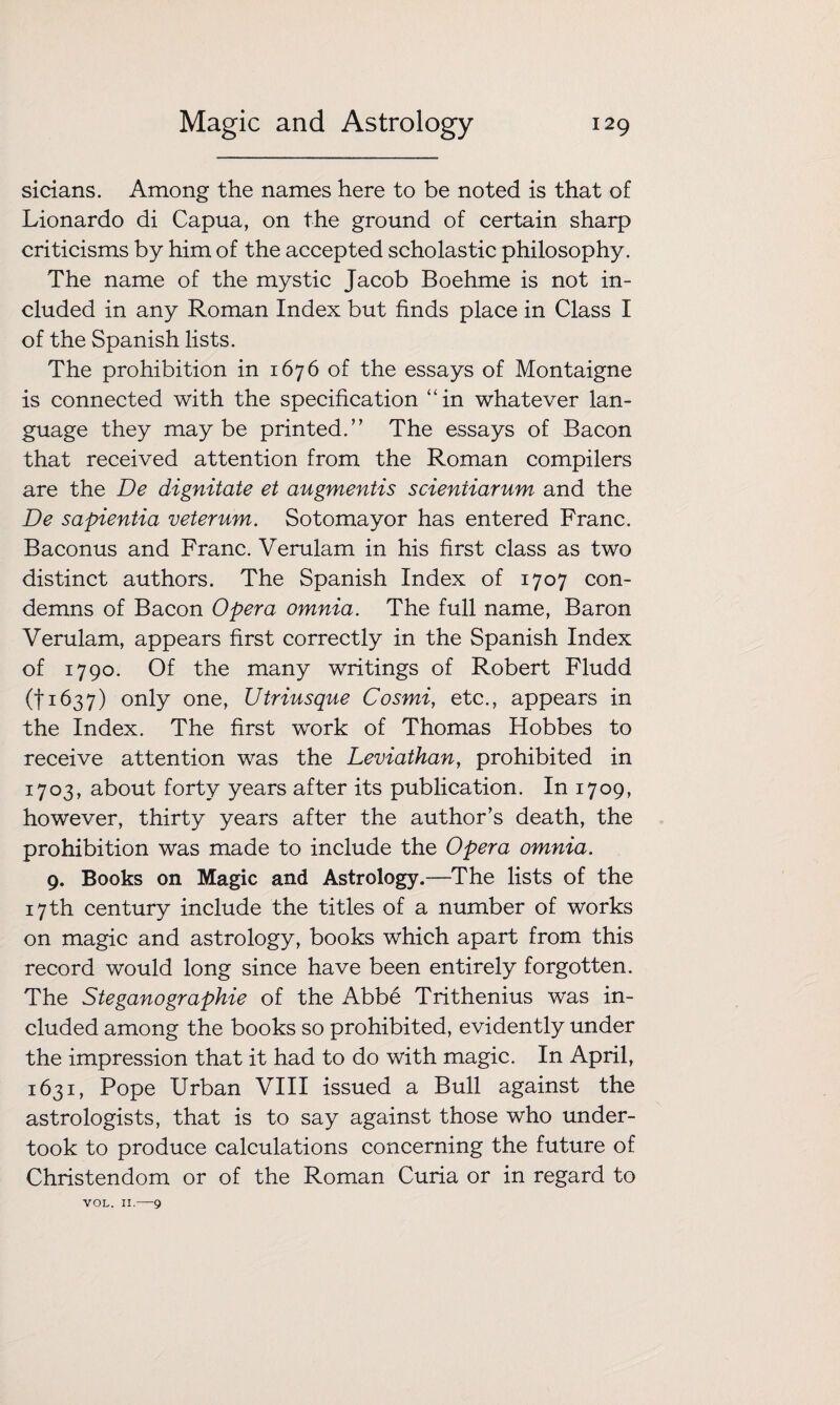 sicians. Among the names here to be noted is that of Lionardo di Capua, on the ground of certain sharp criticisms by him of the accepted scholastic philosophy. The name of the mystic Jacob Boehme is not in¬ cluded in any Roman Index but finds place in Class I of the Spanish lists. The prohibition in 1676 of the essays of Montaigne is connected with the specification “in whatever lan¬ guage they maybe printed.” The essays of Bacon that received attention from the Roman compilers are the De dignitate et augmentis scientiarum and the De sapientia veterum. Sotomayor has entered Franc. Baconus and Franc. Verulam in his first class as two distinct authors. The Spanish Index of 1707 con¬ demns of Bacon Opera omnia. The full name, Baron Verulam, appears first correctly in the Spanish Index of 1790. Of the many writings of Robert Fludd (1*1637) only one, Utriusque Cosmi, etc., appears in the Index. The first work of Thomas Hobbes to receive attention was the Leviathan, prohibited in 1703, about forty years after its publication. In 1709, however, thirty years after the author’s death, the prohibition was made to include the Opera omnia. 9. Books on Magic and Astrology.—The lists of the 17 th century include the titles of a number of works on magic and astrology, books which apart from this record would long since have been entirely forgotten. The Steganographie of the Abbe Trithenius was in¬ cluded among the books so prohibited, evidently under the impression that it had to do with magic. In April, 1631, Pope Urban VIII issued a Bull against the astrologists, that is to say against those who under¬ took to produce calculations concerning the future of Christendom or of the Roman Curia or in regard to VOL. II.—9