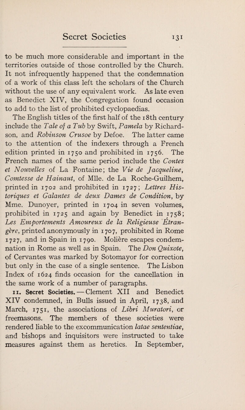 to be much more considerable and important in the territories outside of those controlled by the Church. It not infrequently happened that the condemnation of a work of this class left the scholars of the Church without the use of any equivalent work. As late even as Benedict XIV, the Congregation found occasion to add to the list of prohibited cyclopaedias. The English titles of the first half of the 18th century include the Tale of a Tub by Swift, Pamela by Richard¬ son, and Robinson Crusoe by Defoe. The latter came to the attention of the indexers through a French edition printed in 1750 and prohibited in 1756. The French names of the same period include the Contes et Nouvelles of La Fontaine; the Vie de Jacqueline, Comtesse de Hainaut, of Mile, de La Roche-Guilhem, printed in 1702 and prohibited in 1727; Lettres His- toriques et Galantes de deux Dames de Condition, by Mme. Dunoyer, printed in 1704 in seven volumes, prohibited in 1725 and again by Benedict in 1758; Les Emportements Amoureux de la Religieuse Etran¬ ger e, printed anonymously in 1707, prohibited in Rome 1727, and in Spain in 1790. Moliere escapes condem¬ nation in Rome as well as in Spain. The Don Quixote, of Cervantes was marked by Sotomayor for correction but only in the case of a single sentence. The Lisbon Index of 1624 finds occasion for the cancellation in the same work of a number of paragraphs. 11. Secret Societies. — Clement XII and Benedict XIV condemned, in Bulls issued in April, 1738, and March, 1751, the associations of Libri Muratori, or freemasons. The members of these societies were rendered liable to the excommunication latae sententiae, and bishops and inquisitors were instructed to take measures against them as heretics. In September,