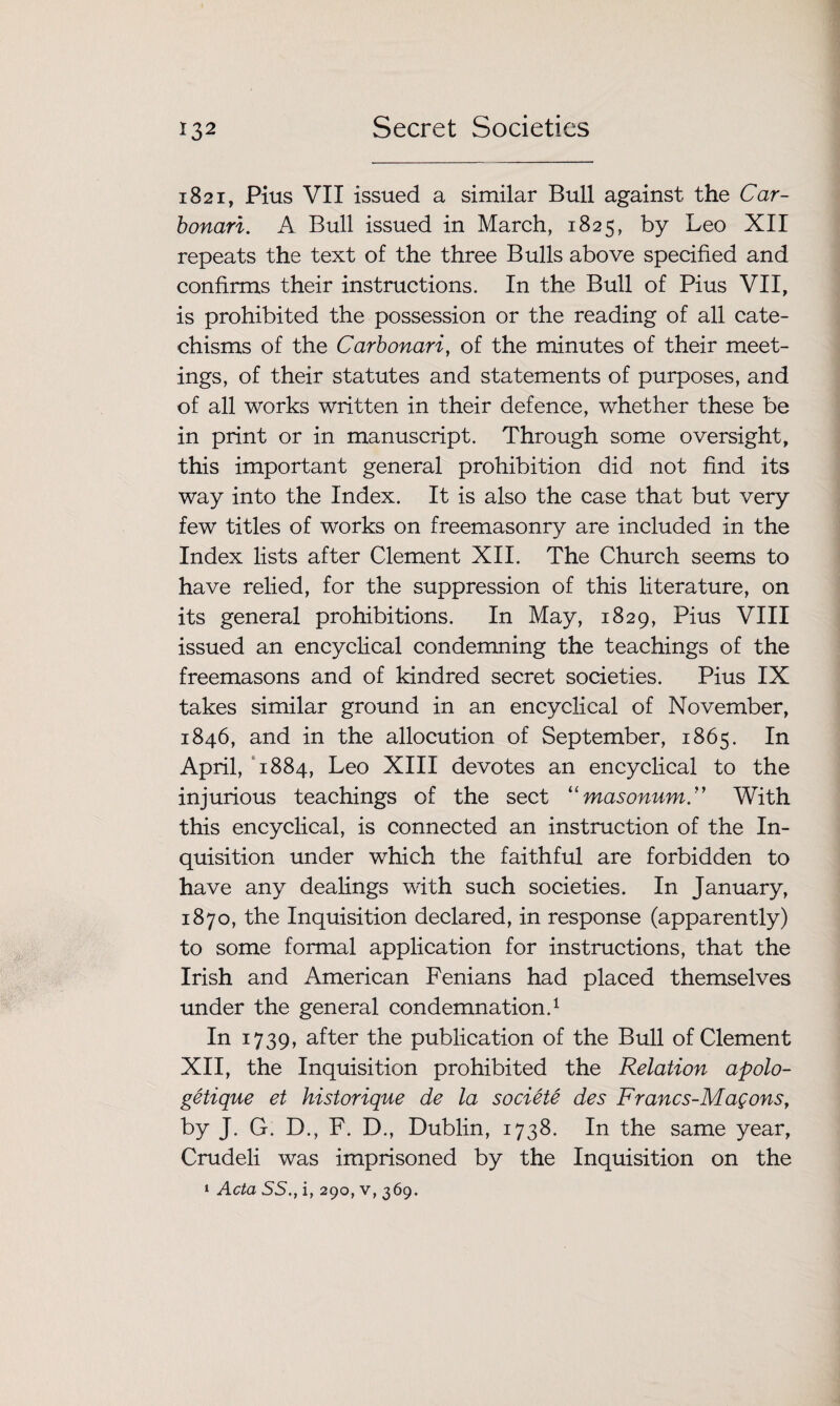 1821, Pius VII issued a similar Bull against the Car¬ bonari. A Bull issued in March, 1825, by Leo XII repeats the text of the three Bulls above specified and confirms their instructions. In the Bull of Pius VII, is prohibited the possession or the reading of all cate¬ chisms of the Carbonari, of the minutes of their meet¬ ings, of their statutes and statements of purposes, and of all works written in their defence, whether these be in print or in manuscript. Through some oversight, this important general prohibition did not find its way into the Index. It is also the case that but very few titles of works on freemasonry are included in the Index lists after Clement XII. The Church seems to have relied, for the suppression of this literature, on its general prohibitions. In May, 1829, Pius VIII issued an encyclical condemning the teachings of the freemasons and of kindred secret societies. Pius IX takes similar ground in an encyclical of November, 1846, and in the allocution of September, 1865. In April, 1884, Leo XIII devotes an encyclical to the injurious teachings of the sect “ masonumC With this encyclical, is connected an instruction of the In¬ quisition under which the faithful are forbidden to have any dealings with such societies. In January, 1870, the Inquisition declared, in response (apparently) to some formal application for instructions, that the Irish and American Fenians had placed themselves under the general condemnation.1 In 1739, after the publication of the Bull of Clement XII, the Inquisition prohibited the Relation apolo- getique et historique de la societe des Francs-Magons, by J. G. D., F. D., Dublin, 1738. In the same year, Crudeli was imprisoned by the Inquisition on the 1 Acta SS., i, 290, v, 369.