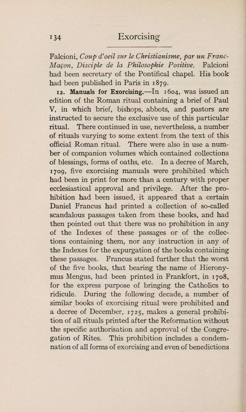 Falcioni, Coup d'oeil sur le Christianisme, par un Franc- Mag on, Disciple de la Philosophic Positive. Falcioni had been secretary of the Pontifical chapel. His book had been published in Paris in 1879. 12. Manuals for Exorcising.—In 1604, was issued an edition of the Roman ritual containing a brief of Paul V, in which brief, bishops, abbots, and pastors are instructed to secure the exclusive use of this particular ritual. There continued in use, nevertheless, a number of rituals varying to some extent from the text of this official Roman ritual. There were also in use a num¬ ber of companion volumes which contained collections of blessings, forms of oaths, etc. In a decree of March, 1709, five exorcising manuals were prohibited which had been in print for more than a century with proper ecclesiastical approval and privilege. After the pro¬ hibition had been issued, it appeared that a certain Daniel Francus had printed a collection of so-called scandalous passages taken from these books, and had then pointed out that there was no prohibition in any of the Indexes of these passages or of the collec¬ tions containing them, nor any instruction in any of the Indexes for the expurgation of the books containing these passages. Francus stated further that the worst of the five books, that bearing the name of Hierony¬ mus Mengus, had been printed in Frankfort, in 1708, for the express purpose of bringing the Catholics to ridicule. During the following decade, a number of similar books of exorcising ritual were prohibited and a decree of December, 1725, makes a general prohibi¬ tion of all rituals printed after the Reformation without the specific authorisation and approval of the Congre¬ gation of Rites. This prohibition includes a condem¬ nation of all forms of exorcising and even of benedictions