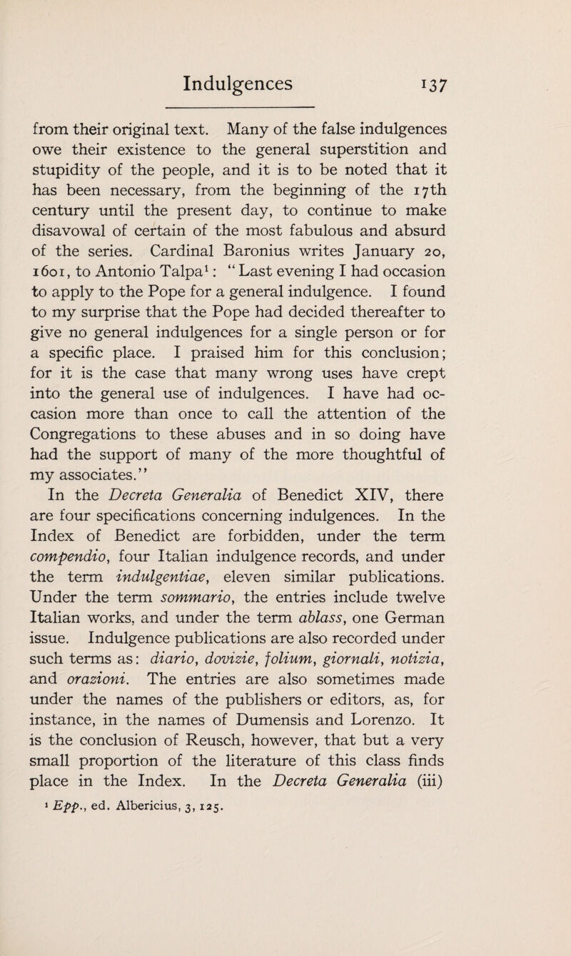 from their original text. Many of the false indulgences owe their existence to the general superstition and stupidity of the people, and it is to be noted that it has been necessary, from the beginning of the 17th century until the present day, to continue to make disavowal of certain of the most fabulous and absurd of the series. Cardinal Baronius writes January 20, 1601, to Antonio Talpa1: “ Last evening I had occasion to apply to the Pope for a general indulgence. I found to my surprise that the Pope had decided thereafter to give no general indulgences for a single person or for a specific place. I praised him for this conclusion; for it is the case that many wrong uses have crept into the general use of indulgences. I have had oc¬ casion more than once to call the attention of the Congregations to these abuses and in so doing have had the support of many of the more thoughtful of my associates.’’ In the Decreta Generalia of Benedict XIV, there are four specifications concerning indulgences. In the Index of Benedict are forbidden, under the term compendio, four Italian indulgence records, and under the term indulgentiae, eleven similar publications. Under the term sommario, the entries include twelve Italian works, and under the term ablass, one German issue. Indulgence publications are also recorded under such terms as: diario, dovizie, folium, giornali, notizia, and orazioni. The entries are also sometimes made under the names of the publishers or editors, as, for instance, in the names of Dumensis and Lorenzo. It is the conclusion of Reusch, however, that but a very small proportion of the literature of this class finds place in the Index. In the Decreta Generalia (iii) 1 Epp., ed. Albericius, 3, 125.