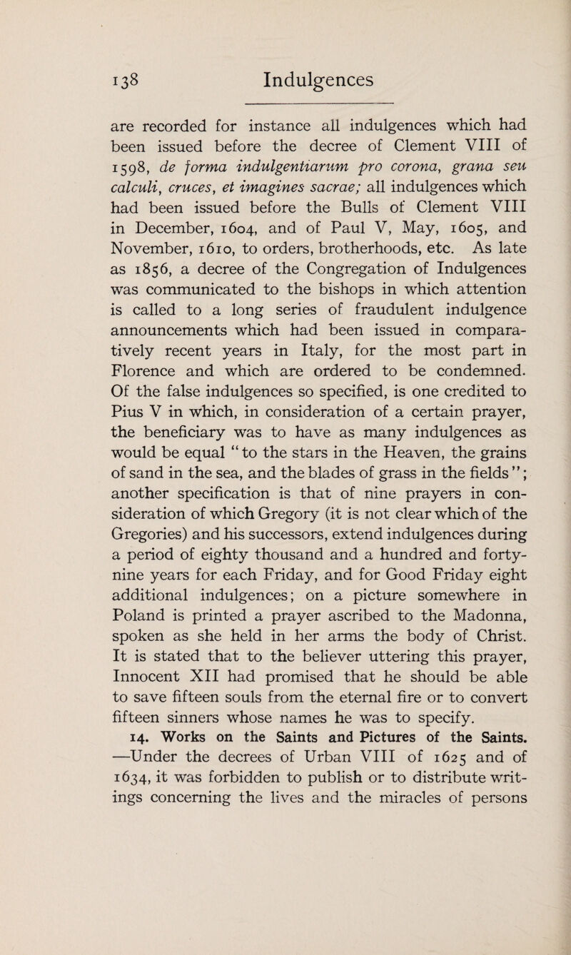 are recorded for instance all indulgences which had been issued before the decree of Clement VIII of 1598, de forma indulgentiarum pro corona, grana sen calculi, cruces, et imagines sacrae; all indulgences which had been issued before the Bulls of Clement VIII in December, 1604, and of Paul V, May, 1605, and November, 1610, to orders, brotherhoods, etc. As late as 1856, a decree of the Congregation of Indulgences was communicated to the bishops in which attention is called to a long series of fraudulent indulgence announcements which had been issued in compara¬ tively recent years in Italy, for the most part in Florence and which are ordered to be condemned. Of the false indulgences so specified, is one credited to Pius V in which, in consideration of a certain prayer, the beneficiary was to have as many indulgences as would be equal “ to the stars in the Heaven, the grains of sand in the sea, and the blades of grass in the fields ”; another specification is that of nine prayers in con¬ sideration of which Gregory (it is not clear which of the Gregories) and his successors, extend indulgences during a period of eighty thousand and a hundred and forty- nine years for each Friday, and for Good Friday eight additional indulgences; on a picture somewhere in Poland is printed a prayer ascribed to the Madonna, spoken as she held in her arms the body of Christ. It is stated that to the believer uttering this prayer, Innocent XII had promised that he should be able to save fifteen souls from the eternal fire or to convert fifteen sinners whose names he was to specify. 14. Works on the Saints and Pictures of the Saints. —Under the decrees of Urban VIII of 1625 and of 1634, it was forbidden to publish or to distribute writ¬ ings concerning the lives and the miracles of persons