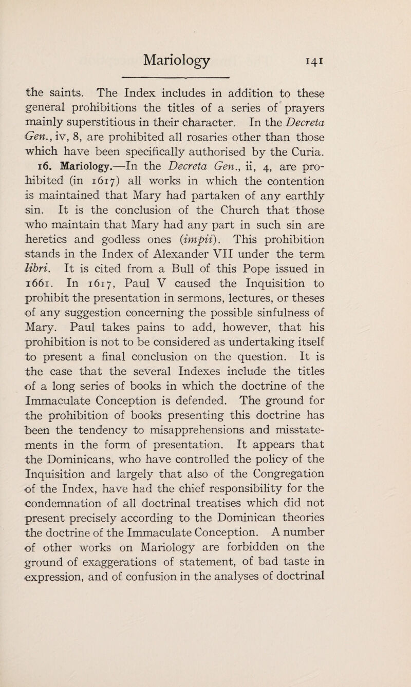the saints. The Index includes in addition to these general prohibitions the titles of a series of prayers mainly superstitious in their character. In the Decreta Gen., iv, 8, are prohibited all rosaries other than those which have been specifically authorised by the Curia. 16. Mariology.—In the Decreta Gen., ii, 4, are pro¬ hibited (in 1617) all works in which the contention is maintained that Mary had partaken of any earthly sin. It is the conclusion of the Church that those who maintain that Mary had any part in such sin are heretics and godless ones (impii). This prohibition stands in the Index of Alexander VII under the term libri. It is cited from a Bull of this Pope issued in 1661. In 1617, Paul V caused the Inquisition to prohibit the presentation in sermons, lectures, or theses of any suggestion concerning the possible sinfulness of Mary. Paul takes pains to add, however, that his prohibition is not to be considered as undertaking itself to present a final conclusion on the question. It is the case that the several Indexes include the titles of a long series of books in which the doctrine of the Immaculate Conception is defended. The ground for the prohibition of books presenting this doctrine has been the tendency to misapprehensions and misstate¬ ments in the form of presentation. It appears that the Dominicans, who have controlled the policy of the Inquisition and largely that also of the Congregation of the Index, have had the chief responsibility for the condemnation of all doctrinal treatises which did not present precisely according to the Dominican theories the doctrine of the Immaculate Conception. A number of other works on Mariology are forbidden on the ground of exaggerations of statement, of bad taste in expression, and of confusion in the analyses of doctrinal
