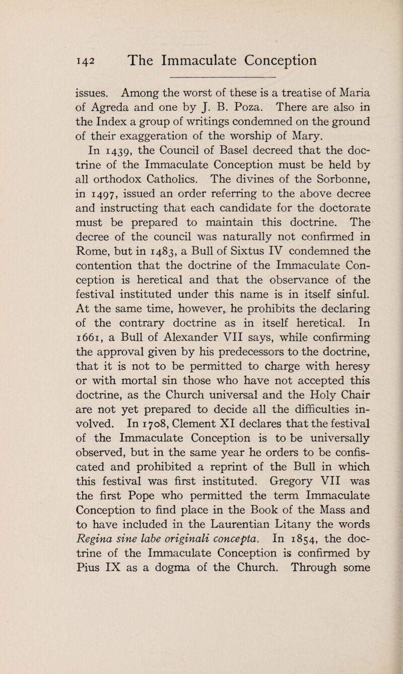 issues. Among the worst of these is a treatise of Maria of Agreda and one by J. B. Poza. There are also in the Index a group of writings condemned on the ground of their exaggeration of the worship of Mary. In 1439, the Council of Basel decreed that the doc¬ trine of the Immaculate Conception must be held by all orthodox Catholics. The divines of the Sorbonne, in 1497, issued an order referring to the above decree and instructing that each candidate for the doctorate must be prepared to maintain this doctrine. The decree of the council was naturally not confirmed in Rome, but in 1483, a Bull of Sixtus IV condemned the contention that the doctrine of the Immaculate Con¬ ception is heretical and that the observance of the festival instituted under this name is in itself sinful. At the same time, however,, he prohibits the declaring of the contrary doctrine as in itself heretical. In 1661, a Bull of Alexander VII says, while confirming the approval given by his predecessors to the doctrine, that it is not to be permitted to charge with heresy or with mortal sin those who have not accepted this doctrine, as the Church universal and the Holy Chair are not yet prepared to decide all the difficulties in¬ volved. In 1708, Clement XI declares that the festival of the Immaculate Conception is to be universally observed, but in the same year he orders to be confis¬ cated and prohibited a reprint of the Bull in which this festival was first instituted. Gregory VII was the first Pope who permitted the term Immaculate Conception to find place in the Book of the Mass and to have included in the Laurentian Litany the words Regina sine labe originali concepta. In 1854, the doc¬ trine of the Immaculate Conception is confirmed by Pius IX as a dogma of the Church. Through some