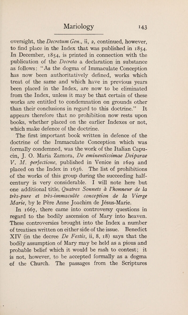 oversight, the Decretum Gen., ii, 2, continued, however, to find place in the Index that was published in 1854. In December, 1854, is printed in connection with the publication of the Decreta a declaration in substance as follows: “As the dogma of Immaculate Conception has now been authoritatively defined, works which treat of the same and which have in previous years been placed in the Index, are now to be eliminated from the Index, unless it may be that certain of these works are entitled to condemnation on grounds other than their conclusions in regard to this doctrine.” It appears therefore that no prohibition now rests upon books, whether placed on the earlier Indexes or not, which make defence of the doctrine. The first important book written in defence of the doctrine of the Immaculate Conception which was formally condemned, was the work of the Italian Capu- cin, J. O. Maria Zamora, De eminentissimae Deiparae V. M. perjectione, published in Venice in 1629 and placed on the Index in 1636. The list of prohibitions of the works of this group during the succeeding half- century is very considerable. I will note here but one additional title, Quatres Sonnets a Vhonneur de la tres-pure et tres-immaculee conception de la Vierge Marie, by le Pere Anne Joachim de Jesus-Marie. In 1667, there came into controversy questions in regard to the bodily ascension of Mary into heaven. These controversies brought into the Index a number of treatises written on either side of the issue. Benedict XIV (in the decree De Festis, ii, 8, 18) says that the bodily assumption of Mary may be held as a pious and probable belief which it would be rash to contest; it is not, however, to be accepted formally as a dogma of the Church. The passages from the Scriptures
