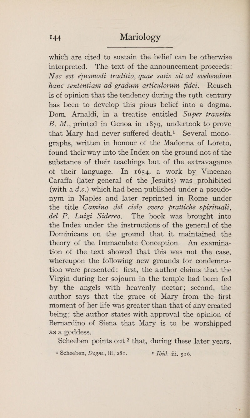 which are cited to sustain the belief can be otherwise interpreted. The text of the announcement proceeds: Nec est e'jusmodi traditio, quae satis sit ad evehendam hanc sententiam ad gradum articulorum fidei. Reusch is of opinion that the tendency during the 19th century has been to develop this pious belief into a dogma. Dom. Arnaldi, in a treatise entitled Super transitu B. M., printed in Genoa in 1879, undertook to prove that Mary had never suffered death.1 Several mono¬ graphs, written in honour of the Madonna of Loreto, found their way into the Index on the ground not of the substance of their teachings but of the extravagance of their language. In 1654, a work by Vincenzo Caraffa (later general of the Jesuits) was prohibited (with a d.c.) which had been published under a pseudo¬ nym in Naples and later reprinted in Rome under the title Camino del cielo overo prattiche spirituali, del P. Luigi Sidereo. The book was brought into the Index under the instructions of the general of the Dominicans on the ground that it maintained the theory of the Immaculate Conception. An examina¬ tion of the text showed that this was not the case, whereupon the following new grounds for condemna¬ tion were presented: first, the author claims that the Virgin during her sojourn in the temple had been fed by the angels with heavenly nectar; second, the author says that the grace of Mary from the first moment of her life was greater than that of any created being; the author states with approval the opinion of Bernardino of Siena that Mary is to be worshipped as a goddess. Scheeben points out2 that, during these later years, 1 Scheeben, Dogm., iii, 281. 2 Ibid, iii, 516.