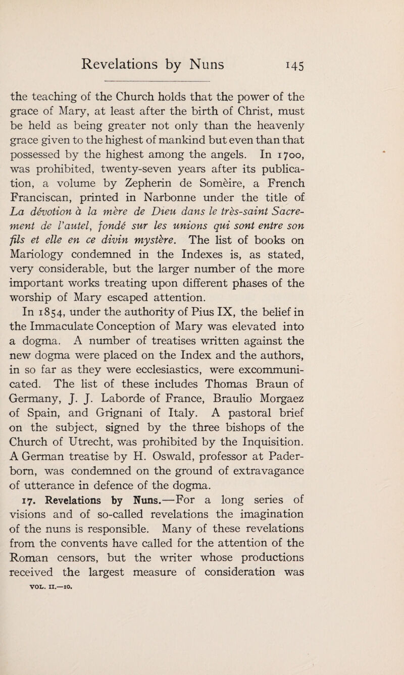 Revelations by Nuns H5 the teaching of the Church holds that the power of the grace of Mary, at least after the birth of Christ, must be held as being greater not only than the heavenly grace given to the highest of mankind but even than that possessed by the highest among the angels. In 1700, was prohibited, twenty-seven years after its publica¬ tion, a volume by Zepherin de Someire, a French Franciscan, printed in Narbonne under the title of La devotion a la mere de Dieu dans le tres-saint Sacre- ment de Vautel, fonde sur les unions qui sont entre son fils et elle en ce divin myst'ere. The list of books on Mariology condemned in the Indexes is, as stated, very considerable, but the larger number of the more important works treating upon different phases of the worship of Mary escaped attention. In 1854, under the authority of Pius IX, the belief in the Immaculate Conception of Mary was elevated into a dogma. A number of treatises written against the new dogma were placed on the Index and the authors, in so far as they were ecclesiastics, were excommuni¬ cated. The list of these includes Thomas Braun of Germany, J. J. Laborde of France, Braulio Morgaez of Spain, and Grignani of Italy. A pastoral brief on the subject, signed by the three bishops of the Church of Utrecht, was prohibited by the Inquisition. A German treatise by H. Oswald, professor at Pader- born, was condemned on the ground of extravagance of utterance in defence of the dogma. 17. Revelations by Nuns.—For a long series of visions and of so-called revelations the imagination of the nuns is responsible. Many of these revelations from the convents have called for the attention of the Roman censors, but the writer whose productions received the largest measure of consideration was VOL. II.—10.