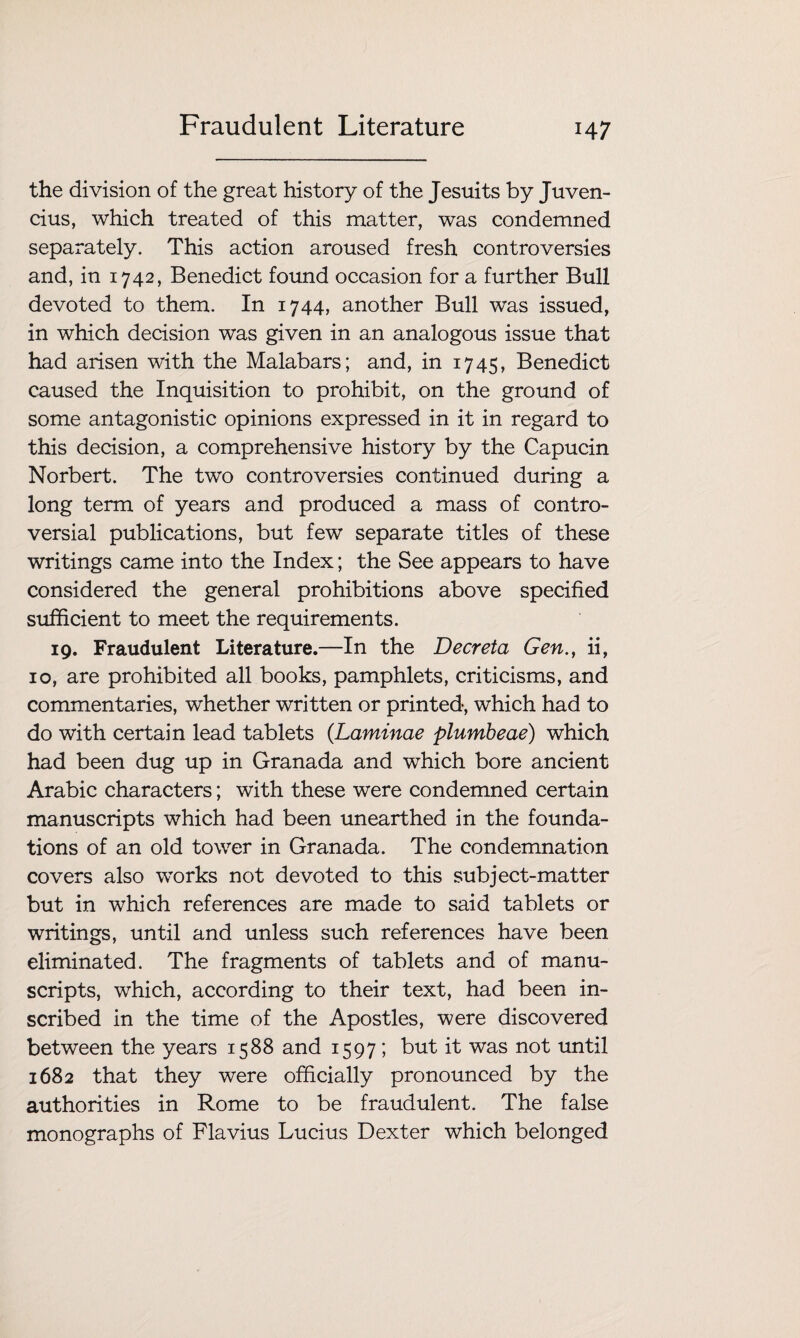 Fraudulent Literature the division of the great history of the Jesuits by Juven- cius, which treated of this matter, was condemned separately. This action aroused fresh controversies and, in 1742, Benedict found occasion for a further Bull devoted to them. In 1744, another Bull was issued, in which decision was given in an analogous issue that had arisen with the Malabars; and, in 1745, Benedict caused the Inquisition to prohibit, on the ground of some antagonistic opinions expressed in it in regard to this decision, a comprehensive history by the Capucin Norbert. The two controversies continued during a long term of years and produced a mass of contro¬ versial publications, but few separate titles of these writings came into the Index; the See appears to have considered the general prohibitions above specified sufficient to meet the requirements. 19. Fraudulent Literature.—In the Decreta Gen., ii, 10, are prohibited all books, pamphlets, criticisms, and commentaries, whether written or printed, which had to do with certain lead tablets (.Laminae plumbeae) which had been dug up in Granada and which bore ancient Arabic characters; with these were condemned certain manuscripts which had been unearthed in the founda¬ tions of an old tower in Granada. The condemnation covers also works not devoted to this subject-matter but in which references are made to said tablets or writings, until and unless such references have been eliminated. The fragments of tablets and of manu¬ scripts, which, according to their text, had been in¬ scribed in the time of the Apostles, were discovered between the years 1588 and 1597; but it was not until 1682 that they were officially pronounced by the authorities in Rome to be fraudulent. The false monographs of Flavius Lucius Dexter which belonged