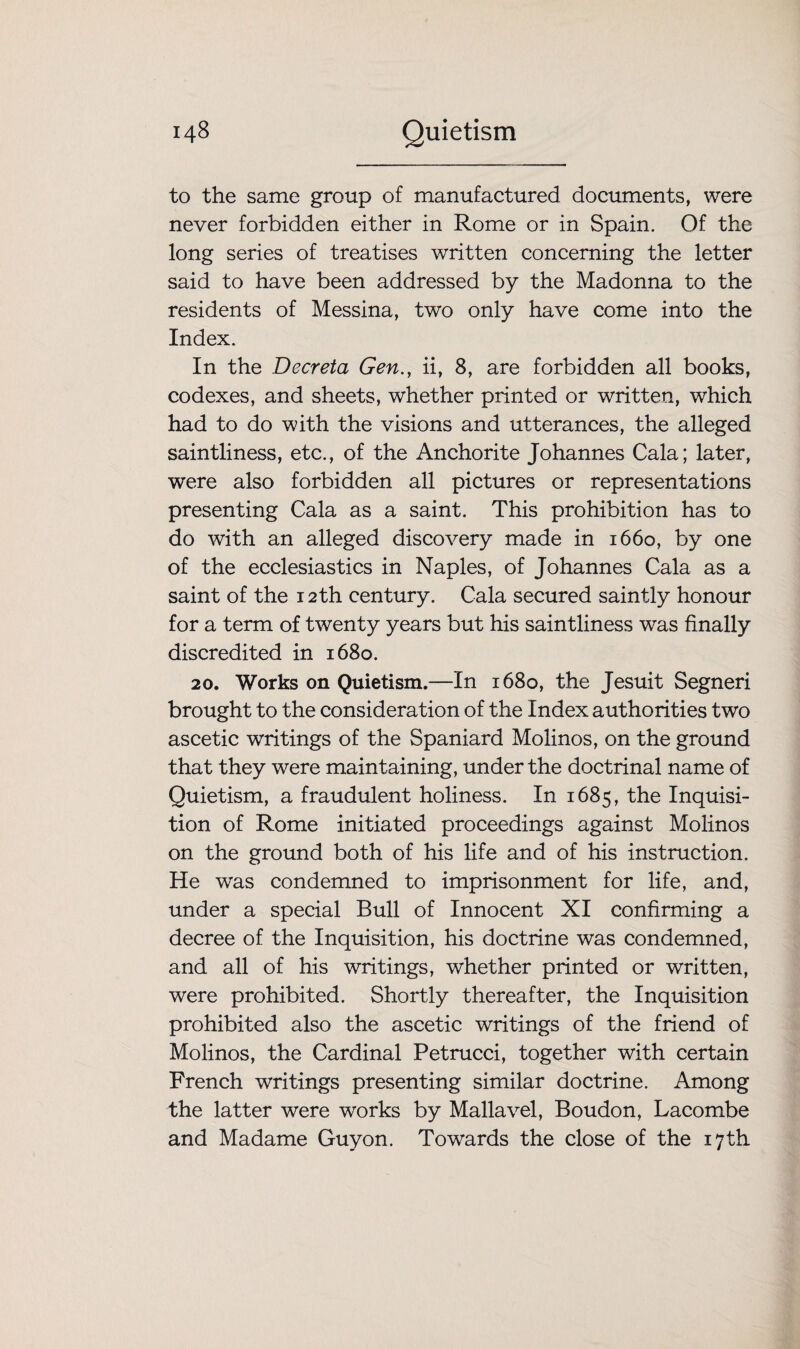 to the same group of manufactured documents, were never forbidden either in Rome or in Spain. Of the long series of treatises written concerning the letter said to have been addressed by the Madonna to the residents of Messina, two only have come into the Index. In the Deer eta Gen., ii, 8, are forbidden all books, codexes, and sheets, whether printed or written, which had to do with the visions and utterances, the alleged saintliness, etc., of the Anchorite Johannes Cala; later, were also forbidden all pictures or representations presenting Cala as a saint. This prohibition has to do with an alleged discovery made in 1660, by one of the ecclesiastics in Naples, of Johannes Cala as a saint of the 12th century. Cala secured saintly honour for a term of twenty years but his saintliness was finally discredited in 1680. 20. Works on Quietism.—In 1680, the Jesuit Segneri brought to the consideration of the Index authorities two ascetic writings of the Spaniard Molinos, on the ground that they were maintaining, under the doctrinal name of Quietism, a fraudulent holiness. In 1685, the Inquisi¬ tion of Rome initiated proceedings against Molinos on the ground both of his life and of his instruction. He was condemned to imprisonment for life, and, under a special Bull of Innocent XI confirming a decree of the Inquisition, his doctrine was condemned, and all of his writings, whether printed or written, were prohibited. Shortly thereafter, the Inquisition prohibited also the ascetic writings of the friend of Molinos, the Cardinal Petrucci, together with certain French writings presenting similar doctrine. Among the latter were works by Mallavel, Boudon, Lacombe and Madame Guyon. Towards the close of the 17 th