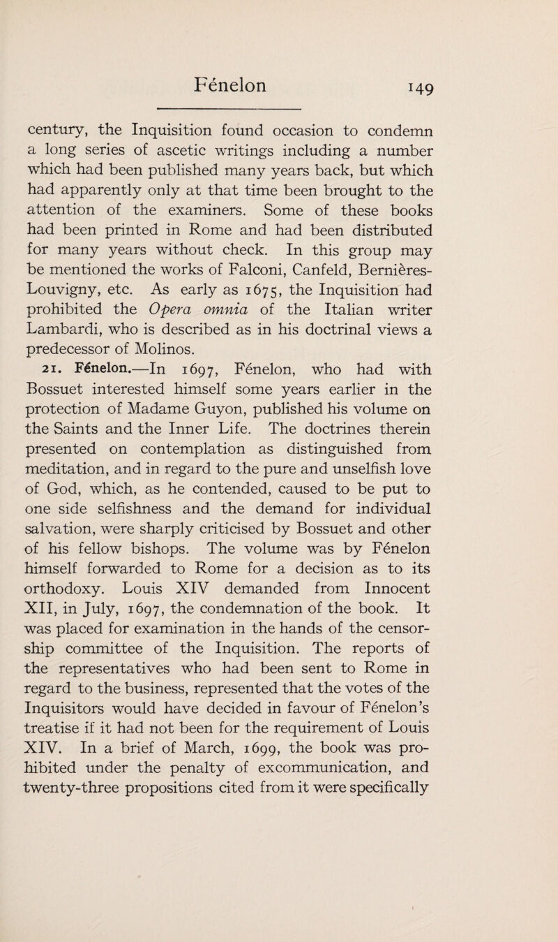 Fenelon century, the Inquisition found occasion to condemn a long series of ascetic writings including a number which had been published many years back, but which had apparently only at that time been brought to the attention of the examiners. Some of these books had been printed in Rome and had been distributed for many years without check. In this group may be mentioned the works of Falconi, Canfeld, Bernieres- Louvigny, etc. As early as 1675, the Inquisition had prohibited the Opera omnia of the Italian writer Lambardi, who is described as in his doctrinal views a predecessor of Molinos. 21. Fenelon.—In 1697, Fenelon, who had with Bossuet interested himself some years earlier in the protection of Madame Guy on, published his volume on the Saints and the Inner Life. The doctrines therein presented on contemplation as distinguished from meditation, and in regard to the pure and unselfish love of God, which, as he contended, caused to be put to one side selfishness and the demand for individual salvation, were sharply criticised by Bossuet and other of his fellow bishops. The volume was by Fenelon himself forwarded to Rome for a decision as to its orthodoxy. Louis XIV demanded from Innocent XII, in July, 1697, the condemnation of the book. It was placed for examination in the hands of the censor¬ ship committee of the Inquisition. The reports of the representatives who had been sent to Rome in regard to the business, represented that the votes of the Inquisitors would have decided in favour of Fenelon*s treatise if it had not been for the requirement of Louis XIV. In a brief of March, 1699, the book was pro¬ hibited under the penalty of excommunication, and twenty-three propositions cited from it were specifically