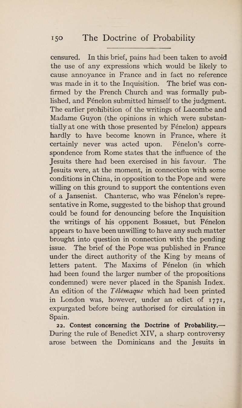 censured. In this brief, pains had been taken to avoid the use of any expressions which would be likely to cause annoyance in France and in fact no reference was made in it to the Inquisition. The brief was con¬ firmed by the French Church and was formally pub¬ lished, and Fenelon submitted himself to the judgment. The earlier prohibition of the writings of Lacombe and Madame Guyon (the opinions in which were substan¬ tially at one with those presented by Fenelon) appears hardly to have become known in France, where it certainly never was acted upon. Fenelon’s corre¬ spondence from Rome states that the influence of the Jesuits there had been exercised in his favour. The Jesuits were, at the moment, in connection with some conditions in China, in opposition to the Pope and were willing on this ground to support the contentions even of a Jansenist. Chanterac, who was Fenelon’s repre¬ sentative in Rome, suggested to the bishop that ground could be found for denouncing before the Inquisition the writings of his opponent Bossuet, but Fenelon appears to have been unwilling to have any such matter brought into question in connection with the pending issue. The brief of the Pope was published in France under the direct authority of the King by means of letters patent. The Maxims of Fenelon (in which had been found the larger number of the propositions condemned) were never placed in the Spanish Index. An edition of the Telemaque which had been printed in London was, however, under an edict of 1771, expurgated before being authorised for circulation in Spain. 22. Contest concerning the Doctrine of Probability.—• During the rule of Benedict XIV, a sharp controversy arose between the Dominicans and the Jesuits in