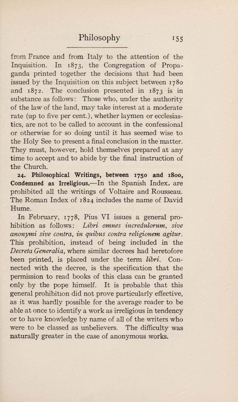 from France and from Italy to the attention of the Inquisition. In 1873, the Congregation of Propa¬ ganda printed together the decisions that had been issued by the Inquisition on this subject between 1780 and 1872. The conclusion presented in 1873 is in substance as follows: Those who, under the authority of the law of the land, may take interest at a moderate rate (up to five per cent.), whether laymen or ecclesias¬ tics, are not to be called to account in the confessional or otherwise for so doing until it has seemed wise to the Holy See to present a final conclusion in the matter. They must, however, hold themselves prepared at any time to accept and to abide by the final instruction of the Church. 24. Philosophical Writings, between 1750 and 1800, Condemned as Irreligious.—In the Spanish Index, are prohibited all the writings of Voltaire and Rousseau. The Roman Index of 1824 includes the name of David Hume. In February, 1778, Pius VI issues a general pro¬ hibition as follows: Libri omnes incredulornm, sive anonymi sive contra, in quibus contra religionem agitur. This prohibition, instead of being included in the Deer eta Generalia, where similar decrees had heretofore been printed, is placed under the term libri. Con¬ nected with the decree, is the specification that the permission to read books of this class can be granted only by the pope himself. It is probable that this general prohibition did not prove particularly effective, as it was hardly possible for the average reader to be able at once to identify a work as irreligious in tendency or to have knowledge by name of all of the waiters who wrere to be classed as unbelievers. The difficulty was naturally greater in the case of anonymous works.