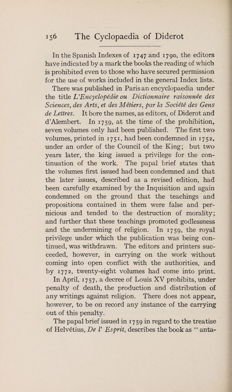 In the Spanish Indexes of 1747 and 1790, the editors have indicated by a mark the books the reading of which is prohibited even to those who have secured permission for the use of works included in the general Index lists. There was published in Paris an encyclopaedia under the title L’Encyclopedic ou Dictionnaire raisonnee des Sciences, des Arts, et des Metiers, par la, Societe des Gens de Lettres. It bore the names, as editors, of Diderot and d’Alembert. In 1759, at the time of the prohibition, seven volumes only had been published. The first two volumes, printed in 1751, had been condemned in 1752, under an order of the Council of the King; but two years later, the king issued a privilege for the con- tinuation of the work. The papal brief states that the volumes first issued had been condemned and that the later issues, described as a revised edition, had been carefully examined by the Inquisition and again condemned on the ground that the teachings and propositions contained in them were false and per¬ nicious and tended to the destruction of morality; and further that these teachings promoted godlessness and the undermining of religion. In 1759, the royal privilege under which the publication was being con¬ tinued, was withdrawn. The editors and printers suc¬ ceeded, however, in carrying on the work without coming into open conflict with the authorities, and by 1772, twenty-eight volumes had come into print. In April, 1757, a decree of Louis XV prohibits, under penalty of death, the production and distribution of any writings against religion. There does not appear, however, to be on record any instance of the carrying out of this penalty. The papal brief issued in 1759 in regard to the treatise of Helvetius, De V Esprit, describes the book as “ anta-