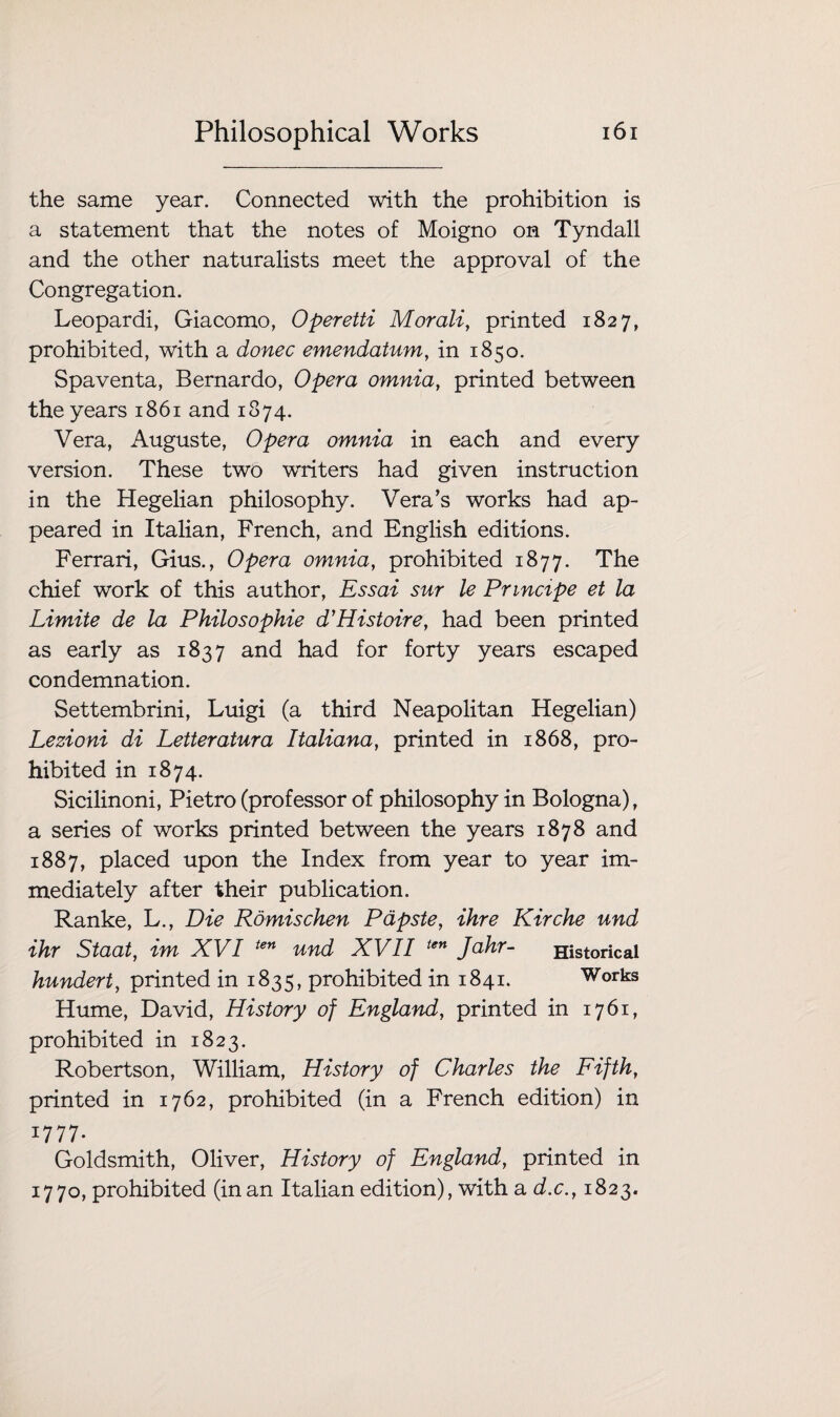 the same year. Connected with the prohibition is a statement that the notes of Moigno on Tyndall and the other naturalists meet the approval of the Congregation. Leopardi, Giacomo, Operetti Morali, printed 1827, prohibited, with a donee emendatum, in 1850. Spaventa, Bernardo, Opera omnia, printed between the years 1861 and 1874. Vera, Auguste, Opera omnia in each and every version. These two writers had given instruction in the Hegelian philosophy. Vera’s works had ap¬ peared in Italian, French, and English editions. Ferrari, Gius., Opera omnia, prohibited 1877. The chief work of this author, Essai sur le Principe et la Limite de la Philosophie d'Histoire, had been printed as early as 1837 and had for forty years escaped condemnation. Settembrini, Luigi (a third Neapolitan Hegelian) Lezioni di Letteratura Italiana, printed in 1868, pro¬ hibited in 1874. Sicilinoni, Pietro (professor of philosophy in Bologna), a series of works printed between the years 1878 and 1887, placed upon the Index from year to year im¬ mediately after their publication. Ranke, L., Die Romischen Papste, ihre Kirche und ihr Staat, im XVI ten und XVII ten Jahr- Historical hundert, printed in 1835, prohibited in 1841. Works Hume, David, History of England, printed in 1761, prohibited in 1823. Robertson, William, History of Charles the Fifth, printed in 1762, prohibited (in a French edition) in *777- Goldsmith, Oliver, History of England, printed in 1770, prohibited (in an Italian edition), with a d.c., 1823.