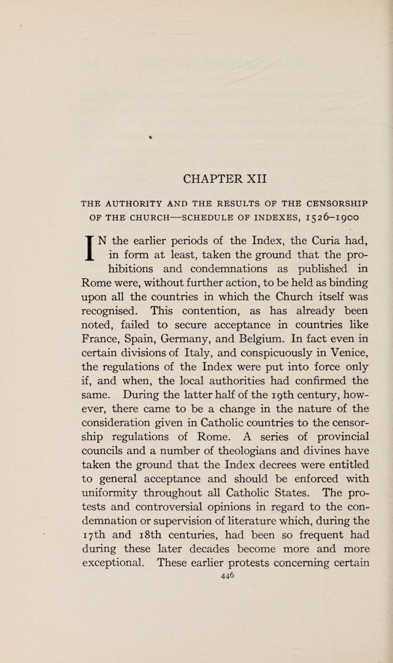 CHAPTER XII THE AUTHORITY AND THE RESULTS OF THE CENSORSHIP OF THE CHURCH—SCHEDULE OF INDEXES, 1526-19OO IN the earlier periods of the Index, the Curia had, in form at least, taken the ground that the pro¬ hibitions and condemnations as published in Rome were, without further action, to be held as binding upon all the countries in which the Church itself was recognised. This contention, as has already been noted, failed to secure acceptance in countries like France, Spain, Germany, and Belgium. In fact even in certain divisions of Italy, and conspicuously in Venice, the regulations of the Index were put into force only if, and when, the local authorities had confirmed the same. During the latter half of the 19th century, how¬ ever, there came to be a change in the nature of the consideration given in Catholic countries to the censor¬ ship regulations of Rome. A series of provincial councils and a number of theologians and divines have taken the ground that the Index decrees were entitled to general acceptance and should be enforced with uniformity throughout all Catholic States. The pro¬ tests and controversial opinions in regard to the con¬ demnation or supervision of literature which, during the 17th and 18th centuries, had been so frequent had during these later decades become more and more exceptional. These earlier protests concerning certain