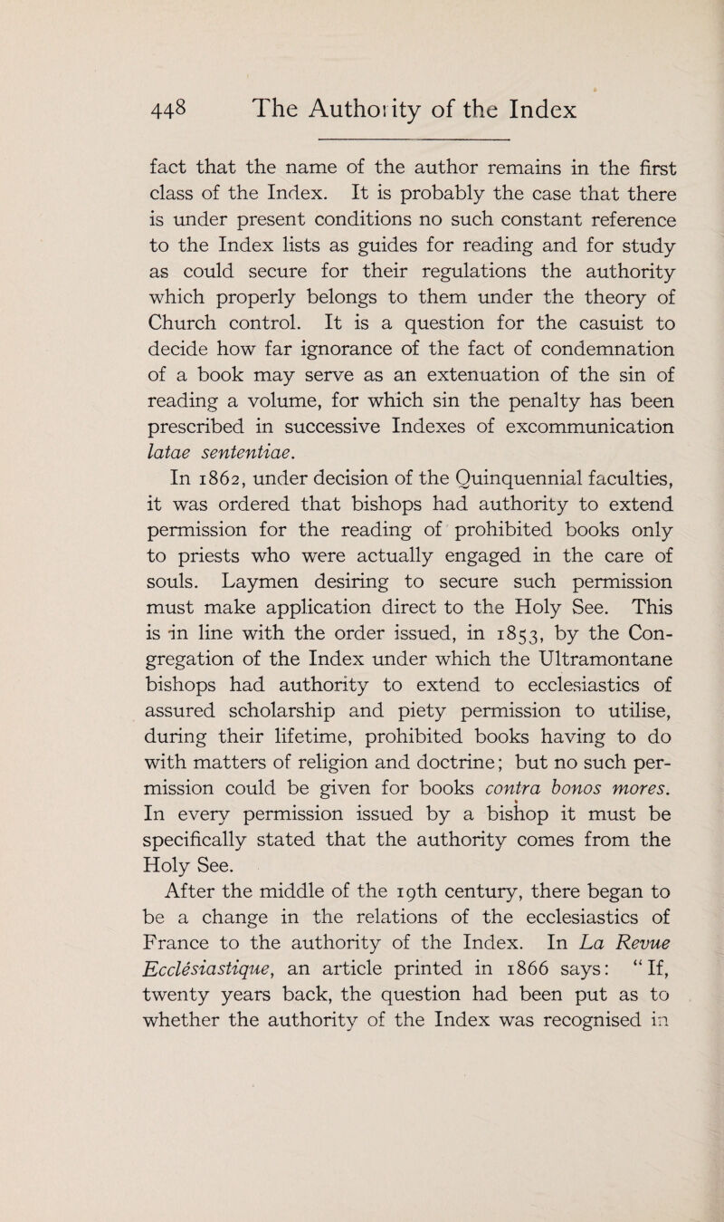 fact that the name of the author remains in the first class of the Index. It is probably the case that there is under present conditions no such constant reference to the Index lists as guides for reading and for study as could secure for their regulations the authority which properly belongs to them under the theory of Church control. It is a question for the casuist to decide how far ignorance of the fact of condemnation of a book may serve as an extenuation of the sin of reading a volume, for which sin the penalty has been prescribed in successive Indexes of excommunication latae sententiae. In 1862, under decision of the Quinquennial faculties, it was ordered that bishops had authority to extend permission for the reading of prohibited books only to priests who were actually engaged in the care of souls. Laymen desiring to secure such permission must make application direct to the Holy See. This is in line with the order issued, in 1853, by the Con¬ gregation of the Index under which the Ultramontane bishops had authority to extend to ecclesiastics of assured scholarship and piety permission to utilise, during their lifetime, prohibited books having to do with matters of religion and doctrine; but no such per¬ mission could be given for books contra bonos mores. % In every permission issued by a bishop it must be specifically stated that the authority comes from the Holy See. After the middle of the 19th century, there began to be a change in the relations of the ecclesiastics of France to the authority of the Index. In La Revue Ecclesiastique, an article printed in 1866 says: “If, twenty years back, the question had been put as to whether the authority of the Index was recognised in