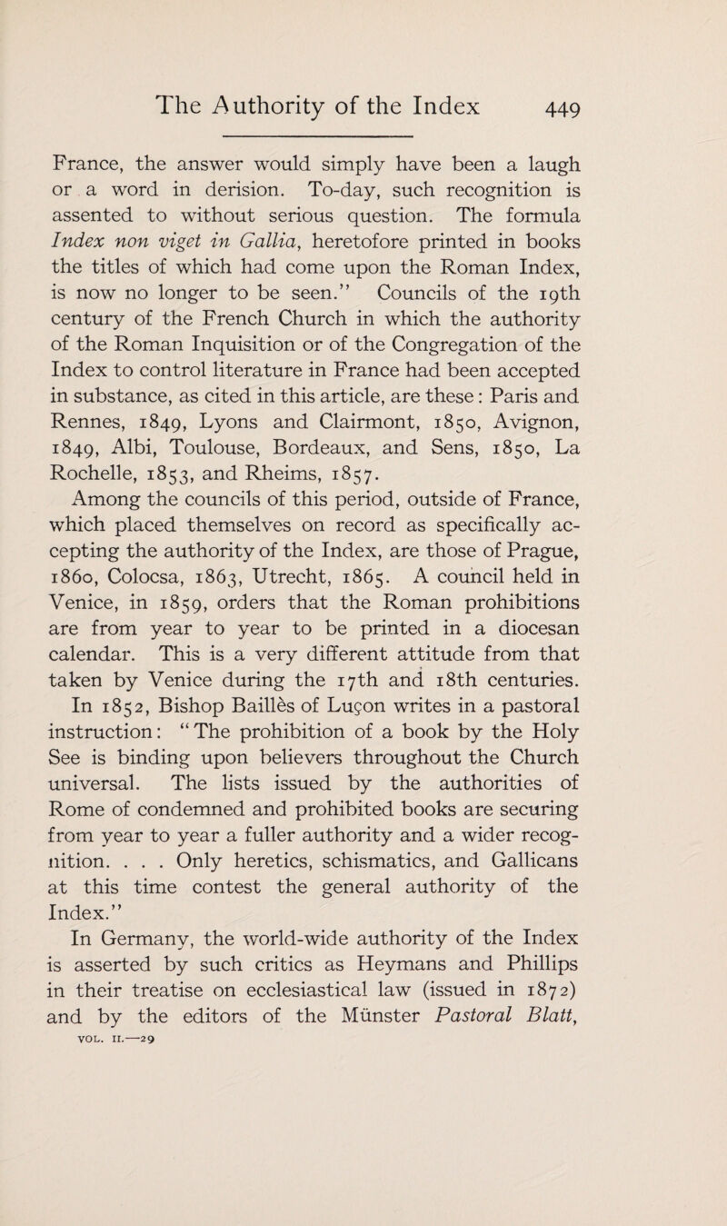 France, the answer would simply have been a laugh or a word in derision. To-day, such recognition is assented to without serious question. The formula Index non viget in Gallia, heretofore printed in books the titles of which had come upon the Roman Index, is now no longer to be seen.” Councils of the 19th century of the French Church in which the authority of the Roman Inquisition or of the Congregation of the Index to control literature in France had been accepted in substance, as cited in this article, are these: Paris and Rennes, 1849, Lyons and Clairmont, 1850, Avignon, 1849, Albi, Toulouse, Bordeaux, and Sens, 1850, La Rochelle, 1853, and Rheims, 1857. Among the councils of this period, outside of France, which placed themselves on record as specifically ac¬ cepting the authority of the Index, are those of Prague, i860, Colocsa, 1863, Utrecht, 1865. A council held in Venice, in 1859, orders that the Roman prohibitions are from year to year to be printed in a diocesan calendar. This is a very different attitude from that taken by Venice during the 17th and 18th centuries. In 1852, Bishop Bailies of Lu$on writes in a pastoral instruction: “The prohibition of a book by the Holy See is binding upon believers throughout the Church universal. The lists issued by the authorities of Rome of condemned and prohibited books are securing from year to year a fuller authority and a wider recog¬ nition. . . . Only heretics, schismatics, and Gallicans at this time contest the general authority of the Index.” In Germany, the world-wide authority of the Index is asserted by such critics as Heymans and Phillips in their treatise on ecclesiastical law (issued in 1872) and by the editors of the Munster Pastoral Blatt, VOL. II.-29