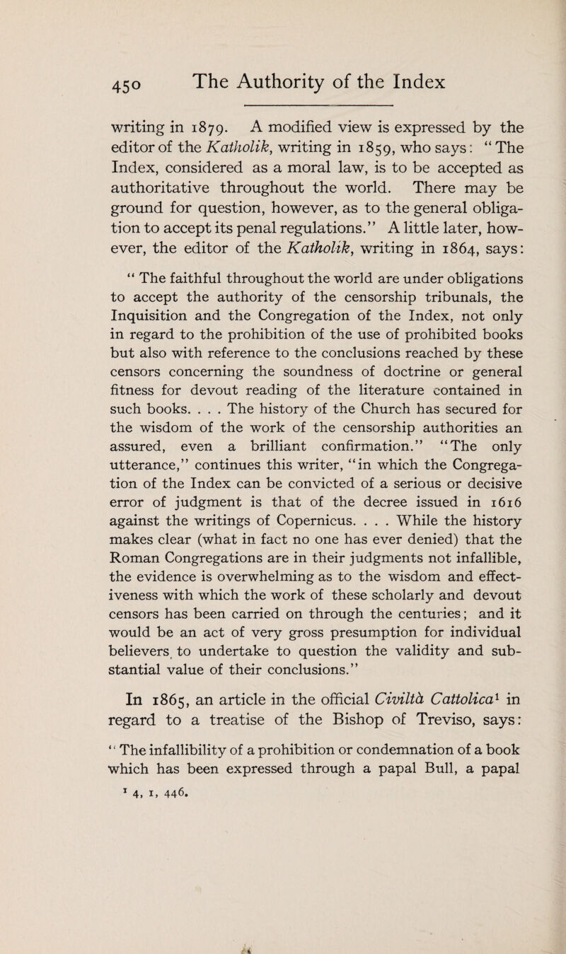 writing in 1879. A modified view is expressed by the editor of the Katholik, writing in 1859, who says: “ The Index, considered as a moral law, is to be accepted as authoritative throughout the world. There may be ground for question, however, as to the general obliga¬ tion to accept its penal regulations. ” A little later, how¬ ever, the editor of the Katholik, writing in 1864, says: “ The faithful throughout the world are under obligations to accept the authority of the censorship tribunals, the Inquisition and the Congregation of the Index, not only in regard to the prohibition of the use of prohibited books but also with reference to the conclusions reached by these censors concerning the soundness of doctrine or general fitness for devout reading of the literature contained in such books. . . . The history of the Church has secured for the wisdom of the work of the censorship authorities an assured, even a brilliant confirmation.” “The only utterance,” continues this writer, “in which the Congrega¬ tion of the Index can be convicted of a serious or decisive error of judgment is that of the decree issued in 1616 against the writings of Copernicus. . . . While the history makes clear (what in fact no one has ever denied) that the Roman Congregations are in their judgments not infallible, the evidence is overwhelming as to the wisdom and effect¬ iveness with which the work of these scholarly and devout censors has been carried on through the centuries; and it would be an act of very gross presumption for individual believers to undertake to question the validity and sub¬ stantial value of their conclusions.” In 1865, an article in the official Civilth Cattolica1 in regard to a treatise of the Bishop of Treviso, says: ‘ ‘ The infallibility of a prohibition or condemnation of a book which has been expressed through a papal Bull, a papal 1 4, 1, 446.