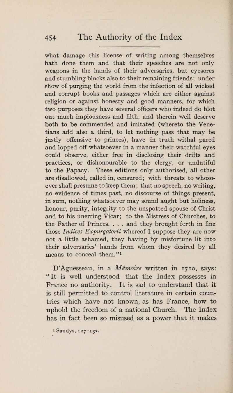 what damage this license of writing among themselves hath done them and that their speeches are not only weapons in the hands of their adversaries, but eyesores and stumbling blocks also to their remaining friends; under show of purging the world from the infection of all wicked and corrupt books and passages which are either against religion or against honesty and good manners, for which two purposes they have several officers who indeed do blot out much impiousness and filth, and therein well deserve both to be commended and imitated (whereto the Vene¬ tians add also a third, to let nothing pass that may be justly offensive to princes), have in truth withal pared and lopped off whatsoever in a manner their watchful eyes could observe, either free in disclosing their drifts and practices, or dishonourable to the clergy, or undutiful to the Papacy. These editions only authorised, all other are disallowed, called in, censured; with threats to whoso¬ ever shall presume to keep them; that no speech, no writing, no evidence of times past, no discourse of things present, in sum, nothing whatsoever may sound aught but holiness, honour, purity, integrity to the unspotted spouse of Christ and to his unerring Vicar; to the Mistress of Churches, to the Father of Princes. . . . and they brought forth in fine those Indices Expurgatorii whereof I suppose they are now not a little ashamed, they having by misfortune lit into their adversaries’ hands from whom they desired by all means to conceal them.”1 D’Aguesseau, in a Memoire written in 1710, says: “ It is well understood that the Index possesses in France no authority. It is sad to understand that it is still permitted to control literature in certain coun¬ tries which have not known, as has France, how to uphold the freedom of a national Church. The Index has in fact been so misused as a power that it makes * Sandys, 12 7-132.