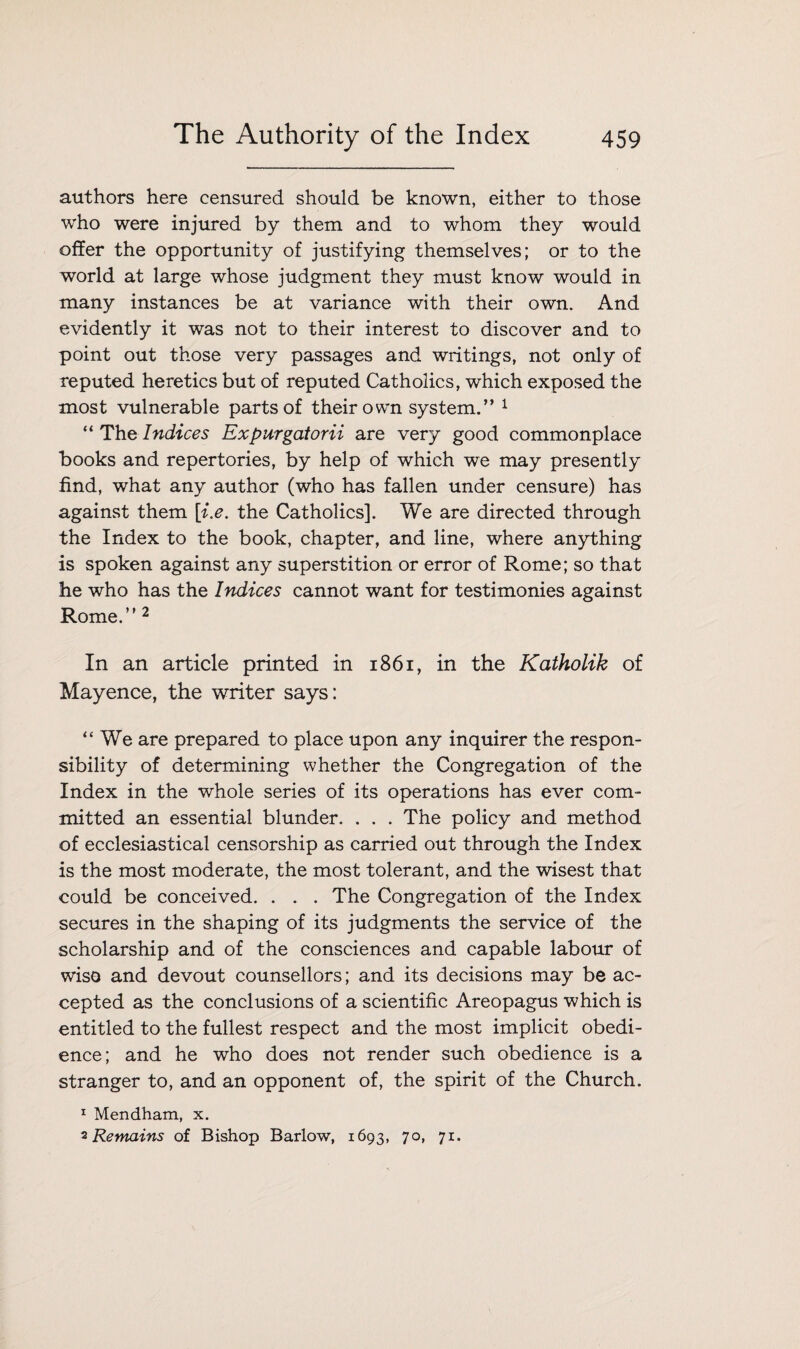 authors here censured should be known, either to those who were injured by them and to whom they would offer the opportunity of justifying themselves; or to the world at large whose judgment they must know would in many instances be at variance with their own. And evidently it was not to their interest to discover and to point out those very passages and writings, not only of reputed heretics but of reputed Catholics, which exposed the most vulnerable parts of their own system.” 1 “ The Indices Expurgatorii are very good commonplace books and repertories, by help of which we may presently find, what any author (who has fallen under censure) has against them [i.e. the Catholics]. We are directed through the Index to the book, chapter, and line, where anything is spoken against any superstition or error of Rome; so that he who has the Indices cannot want for testimonies against Rome.” 2 In an article printed in 1861, in the Katholik of Mayence, the writer says: “We are prepared to place upon any inquirer the respon¬ sibility of determining whether the Congregation of the Index in the whole series of its operations has ever com¬ mitted an essential blunder. . . . The policy and method of ecclesiastical censorship as carried out through the Index is the most moderate, the most tolerant, and the wisest that could be conceived. . . . The Congregation of the Index secures in the shaping of its judgments the service of the scholarship and of the consciences and capable labour of wise and devout counsellors; and its decisions may be ac¬ cepted as the conclusions of a scientific Areopagus which is entitled to the fullest respect and the most implicit obedi¬ ence; and he who does not render such obedience is a stranger to, and an opponent of, the spirit of the Church. 1 Mendham, x. 2 Remains of Bishop Barlow, 1693, 70, 71.