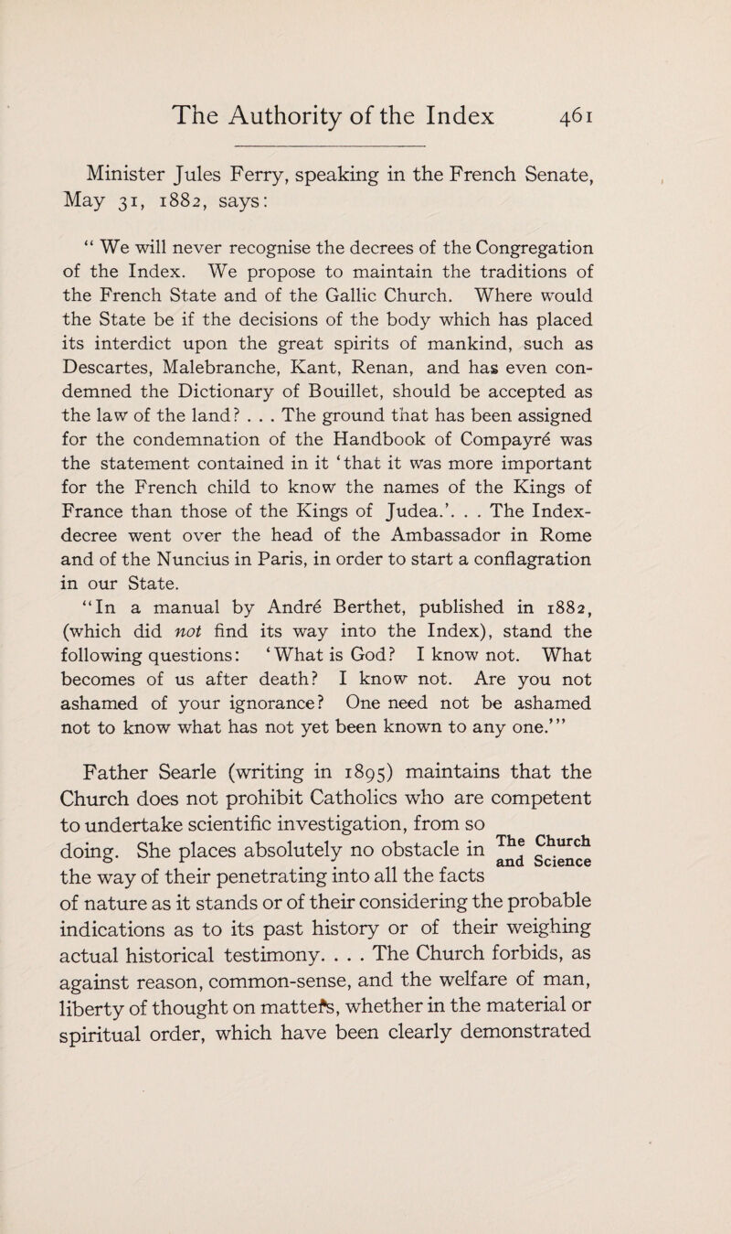 Minister Jules Ferry, speaking in the French Senate, May 31, 1882, says: “We will never recognise the decrees of the Congregation of the Index. We propose to maintain the traditions of the French State and of the Gallic Church. Where would the State be if the decisions of the body which has placed its interdict upon the great spirits of mankind, such as Descartes, Malebranche, Kant, Renan, and has even con¬ demned the Dictionary of Bouillet, should be accepted as the law of the land? . . . The ground that has been assigned for the condemnation of the Handbook of Compayrd was the statement contained in it ‘that it was more important for the French child to know the names of the Kings of France than those of the Kings of Judea.’. . . The Index- decree went over the head of the Ambassador in Rome and of the Nuncius in Paris, in order to start a conflagration in our State. “In a manual by Andr6 Berthet, published in 1882, (which did not find its way into the Index), stand the following questions: ‘What is God? I know not. What becomes of us after death? I know not. Are you not ashamed of your ignorance? One need not be ashamed not to know what has not yet been known to any one.’” Father Searle (writing in 1895) maintains that the Church does not prohibit Catholics who are competent to undertake scientific investigation, from so doing. She places absolutely no obstacle in g^urch the way of their penetrating into all the facts of nature as it stands or of their considering the probable indications as to its past history or of their weighing actual historical testimony. . . . The Church forbids, as against reason, common-sense, and the welfare of man, liberty of thought on matters, whether in the material or spiritual order, which have been clearly demonstrated