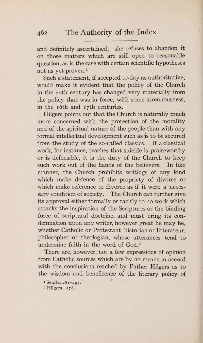 and definitely ascertained; she refuses to abandon it on those matters which are still open to reasonable question, as is the case with certain scientific hypotheses not as yet proven.1 Such a statement, if accepted to-day as authoritative, would make it evident that the policy of the Church in the 20th century has changed very materially from the policy that was in force, with some strenuousness, in the 16th and 17th centuries. Hilgers points out that the Church is naturally much more concerned with the protection of the morality and of the spiritual nature of the people than with any formal intellectual development such as is to be secured from the study of the so-called classics. If a classical work, for instance, teaches that suicide is praiseworthy or is defensible, it is the duty of the Church to keep such work out of the hands of the believers. In like manner, the Church prohibits writings of any kind which make defence of the propriety of divorce or which make reference to divorce as if it were a neces¬ sary condition of society. The Church can further give its approval either formally or tacitly to no work which attacks the inspiration of the Scriptures or the binding force of scriptural doctrine, and must bring its con¬ demnation upon any writer, however great he may be, whether Catholic or Protestant, historian or litterateur, philosopher or theologian, whose utterances tend to undermine faith in the word of God.2 There are, however, not a few expressions of opinion from Catholic sources which are bv no means in accord with the conclusions reached by Father Hilgers as to the wisdom and beneficence of the literary policy of 1 Searle, 281-297. 2 Hilgers, 378.