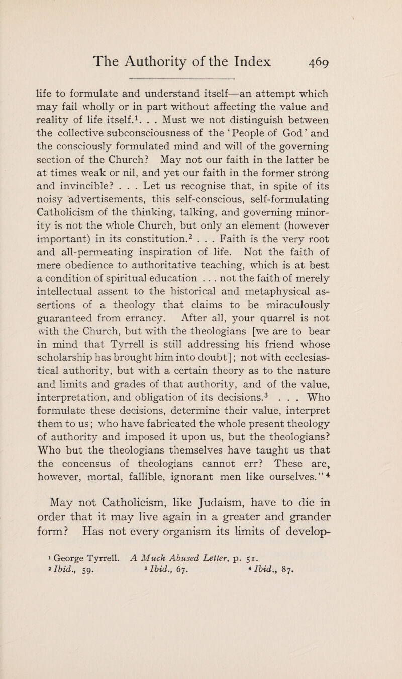 life to formulate and understand itself—an attempt which may fail wholly or in part without affecting the value and reality of life itself.1. . . Must we not distinguish between the collective subconsciousness of the ‘ People of God ’ and the consciously formulated mind and will of the governing section of the Church? May not our faith in the latter be at times weak or nil, and yet our faith in the former strong and invincible? . . . Let us recognise that, in spite of its noisy advertisements, this self-conscious, self-formulating Catholicism of the thinking, talking, and governing minor¬ ity is not the ■whole Church, but only an element (however important) in its constitution.2 . . . Faith is the very root and all-permeating inspiration of life. Not the faith of mere obedience to authoritative teaching, which is at best a condition of spiritual education . . . not the faith of merely intellectual assent to the historical and metaphysical as¬ sertions of a theology that claims to be miraculously guaranteed from errancy. After all, your quarrel is not with the Church, but with the theologians [we are to bear in mind that Tyrrell is still addressing his friend whose scholarship has brought him into doubt]; not with ecclesias¬ tical authority, but with a certain theory as to the nature and limits and grades of that authority, and of the value, interpretation, and obligation of its decisions.3 . . . Who formulate these decisions, determine their value, interpret them to us; who have fabricated the whole present theology of authority and imposed it upon us, but the theologians? Who but the theologians themselves have taught us that the concensus of theologians cannot err? These are, however, mortal, fallible, ignorant men like ourselves.”4 May not Catholicism, like Judaism, have to die in order that it may live again in a greater and grander form? Has not every organism its limits of develop- 1 George Tyrrell. A Much Abused Letter, p. 51. 2 Ibid., 59. 3 Ibid., 67. 4 Ibid., 87.
