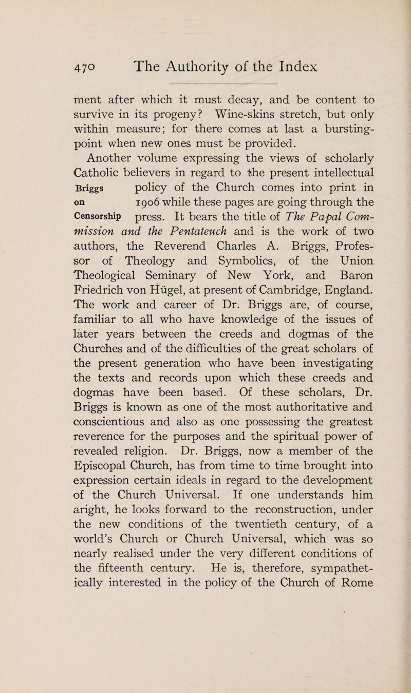 ment after which it must decay, and be content to survive in its progeny? Wine-skins stretch, but only within measure; for there comes at last a bursting- point when new ones must be provided. Another volume expressing the views of scholarly Catholic believers in regard to the present intellectual Briggs policy of the Church comes into print in on 1906 while these pages are going through the Censorship press. It bears the title of The Papal Com¬ mission and the Pentateuch and is the work of two authors, the Reverend Charles A. Briggs, Profes¬ sor of Theology and Symbolics, of the Union Theological Seminary of New York, and Baron Friedrich von Hugel, at present of Cambridge, England. The work and career of Dr. Briggs are, of course, familiar to all who have knowledge of the issues of later years between the creeds and dogmas of the Churches and of the difficulties of the great scholars of the present generation who have been investigating the texts and records upon which these creeds and dogmas have been based. Of these scholars, Dr. Briggs is known as one of the most authoritative and conscientious and also as one possessing the greatest reverence for the purposes and the spiritual power of revealed religion. Dr. Briggs, now a member of the Episcopal Church, has from time to time brought into expression certain ideals in regard to the development of the Church Universal. If one understands him aright, he looks forward to the reconstruction, under the new conditions of the twentieth century, of a world’s Church or Church Universal, which was so nearly realised under the very different conditions of the fifteenth century. He is, therefore, sympathet¬ ically interested in the policy of the Church of Rome