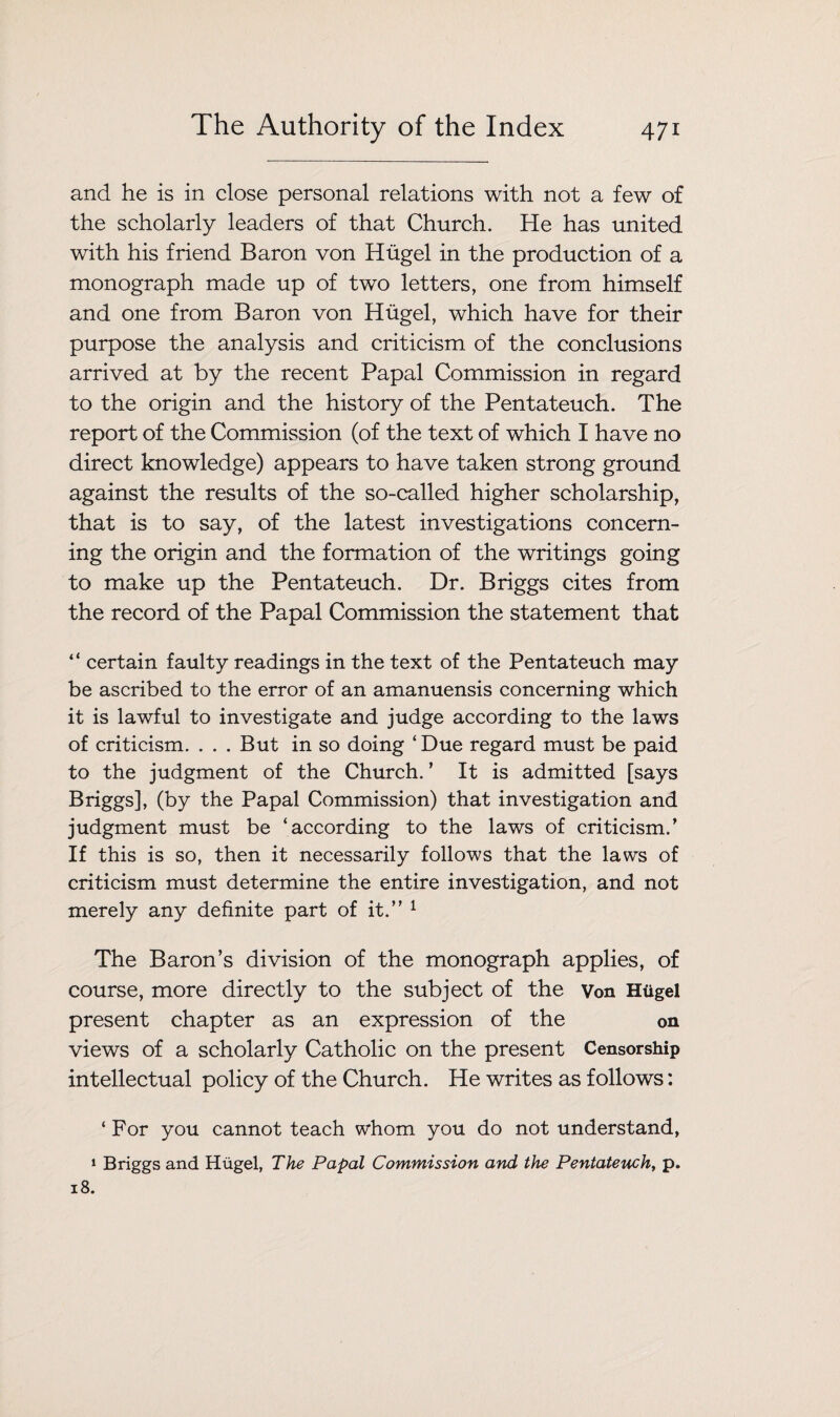 and he is in close personal relations with not a few of the scholarly leaders of that Church. He has united with his friend Baron von Hiigel in the production of a monograph made up of two letters, one from himself and one from Baron von Hiigel, which have for their purpose the analysis and criticism of the conclusions arrived at by the recent Papal Commission in regard to the origin and the history of the Pentateuch. The report of the Commission (of the text of which I have no direct knowledge) appears to have taken strong ground against the results of the so-called higher scholarship, that is to say, of the latest investigations concern¬ ing the origin and the formation of the writings going to make up the Pentateuch. Dr. Briggs cites from the record of the Papal Commission the statement that “ certain faulty readings in the text of the Pentateuch may be ascribed to the error of an amanuensis concerning which it is lawful to investigate and judge according to the laws of criticism. . . . But in so doing ‘Due regard must be paid to the judgment of the Church. ’ It is admitted [says Briggs], (by the Papal Commission) that investigation and judgment must be ‘according to the laws of criticism/ If this is so, then it necessarily follows that the laws of criticism must determine the entire investigation, and not merely any definite part of it.” 1 The Baron’s division of the monograph applies, of course, more directly to the subject of the v0n Hiigel present chapter as an expression of the on views of a scholarly Catholic on the present Censorship intellectual policy of the Church. He writes as follows: ‘ For you cannot teach whom you do not understand, 1 Briggs and Hiigel, The Papal Commission and the Pentateuch, p.