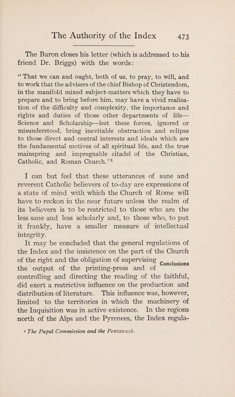 The Baron closes his letter (which is addressed to his friend Dr. Briggs) with the words: “ That we can and ought, both of us, to pray, to will, and to work that the advisers of the chief Bishop of Christendom, in the manifold mixed subject-matters which they have to prepare and to bring before him, may have a vivid realisa¬ tion of the difficulty and complexity, the importance and rights and duties of those other departments of life— Science and Scholarship—lest these forces, ignored or misunderstood, bring inevitable obstruction and eclipse to those direct and central interests and ideals which are the fundamental motives of all spiritual life, and the true mainspring and impregnable citadel of the Christian, Catholic, and Roman Church.”1 I can but feel that these utterances of sane and reverent Catholic believers of to-day are expressions of a state of mind with which the Church of Rome will have to reckon in the near future unless the realm of its believers is to be restricted to those who are the less sane and less scholarly and, to those who, to put it frankly, have a smaller measure of intellectual integrity. It may be concluded that the general regulations of the Index and the insistence on the part of the Church of the right and the obligation of supervising Conclusions the output of the printing-press and of controlling and directing the reading of the faithful, did exert a restrictive influence on the production and distribution of literature. This influence was, however, limited to the territories in which the machinery of the Inquisition was in active existence. In the regions north of the Alps and the Pyrenees, the Index regula- 1 The Papal Commission and the Pentateuch.