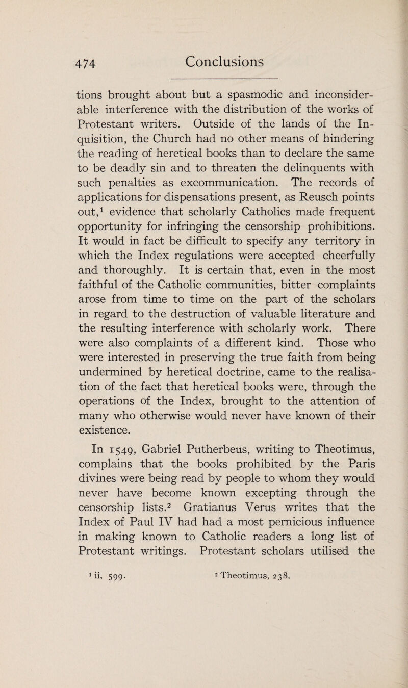 tions brought about but a spasmodic and inconsider¬ able interference with the distribution of the works of Protestant writers. Outside of the lands of the In¬ quisition, the Church had no other means of hindering the reading of heretical books than to declare the same to be deadly sin and to threaten the delinquents with such penalties as excommunication. The records of applications for dispensations present, as Reusch points out,1 evidence that scholarly Catholics made frequent opportunity for infringing the censorship prohibitions. It would in fact be difficult to specify any territory in which the Index regulations were accepted cheerfully and thoroughly. It is certain that, even in the most faithful of the Catholic communities, bitter complaints arose from time to time on the part of the scholars in regard to the destruction of valuable literature and the resulting interference with scholarly work. There were also complaints of a different kind. Those who were interested in preserving the true faith from being undermined by heretical doctrine, came to the realisa¬ tion of the fact that heretical books were, through the operations of the Index, brought to the attention of many who otherwise would never have known of their existence. In 1549, Gabriel Putherbeus, writing to Theotimus, complains that the books prohibited by the Paris divines were being read by people to whom they would never have become known excepting through the censorship lists.2 Gratianus Verus writes that the Index of Paul IV had had a most pernicious influence in making known to Catholic readers a long list of Protestant writings. Protestant scholars utilised the ‘it 599- 2 Theotimus, 238.