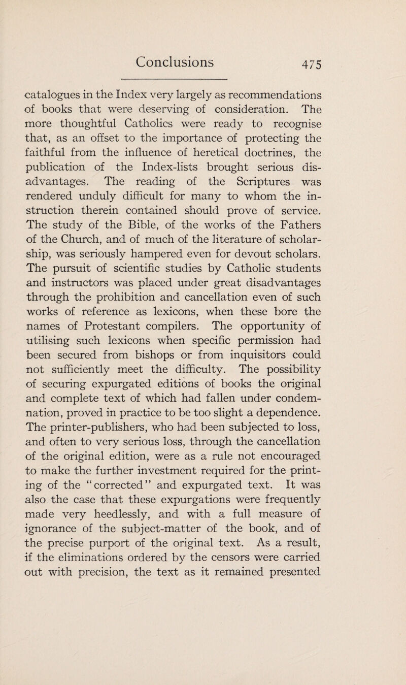 catalogues in the Index very largely as recommendations of books that were deserving of consideration. The more thoughtful Catholics were ready to recognise that, as an offset to the importance of protecting the faithful from the influence of heretical doctrines, the publication of the Index-lists brought serious dis¬ advantages. The reading of the Scriptures was rendered unduly difficult for many to whom the in¬ struction therein contained should prove of service. The study of the Bible, of the works of the Fathers of the Church, and of much of the literature of scholar¬ ship, was seriously hampered even for devout scholars. The pursuit of scientific studies by Catholic students and instructors was placed under great disadvantages through the prohibition and cancellation even of such works of reference as lexicons, when these bore the names of Protestant compilers. The opportunity of utilising such lexicons when specific permission had been secured from bishops or from inquisitors could not sufficiently meet the difficulty. The possibility of securing expurgated editions of books the original and complete text of which had fallen under condem¬ nation, proved in practice to be too slight a dependence. The printer-publishers, who had been subjected to loss, and often to very serious loss, through the cancellation of the original edition, were as a rule not encouraged to make the further investment required for the print¬ ing of the ‘'corrected” and expurgated text. It was also the case that these expurgations were frequently made very heedlessly, and with a full measure of ignorance of the subject-matter of the book, and of the precise purport of the original text. As a result, if the eliminations ordered by the censors were carried out with precision, the text as it remained presented