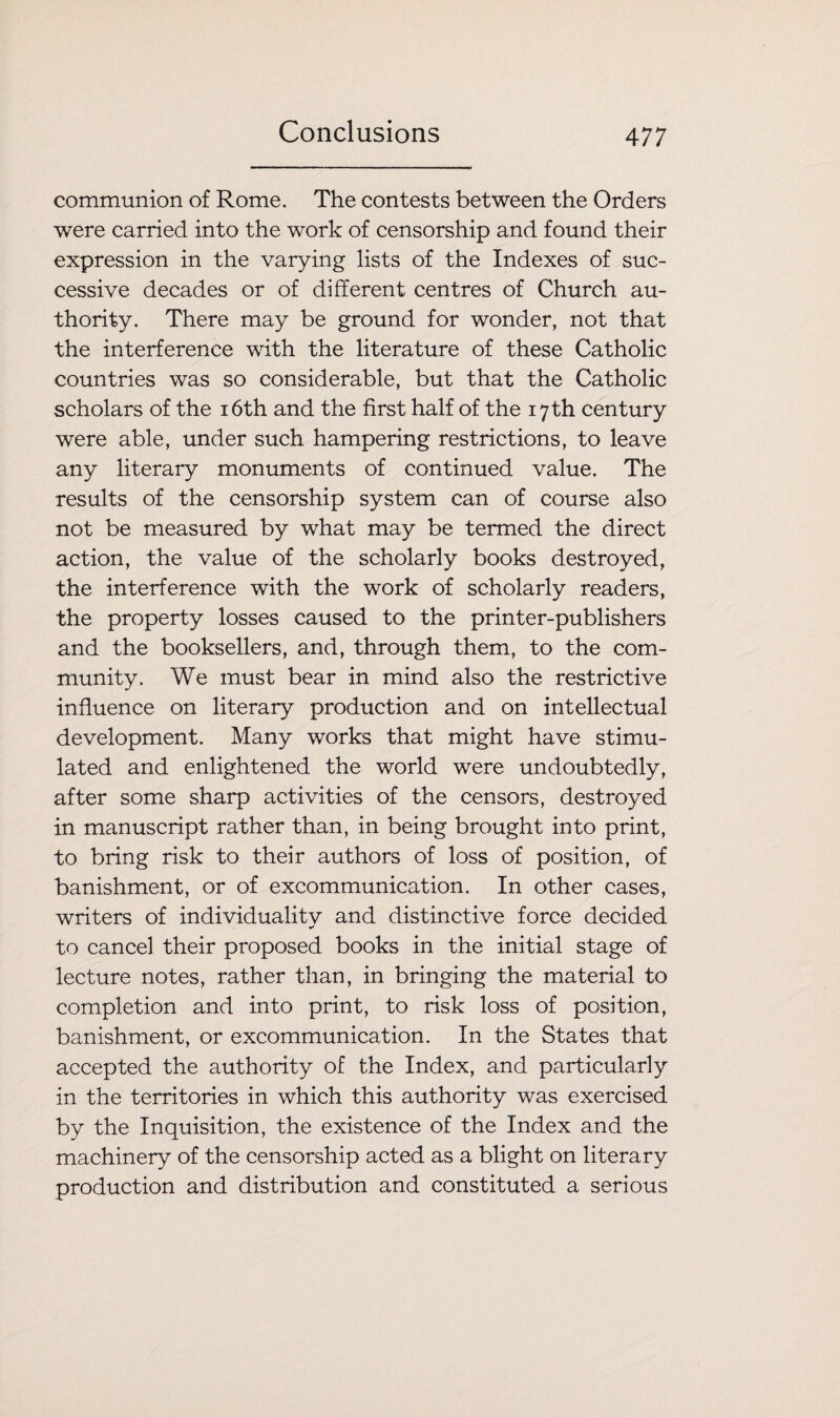 communion of Rome. The contests between the Orders were carried into the work of censorship and found their expression in the varying lists of the Indexes of suc¬ cessive decades or of different centres of Church au¬ thority. There may be ground for wonder, not that the interference with the literature of these Catholic countries was so considerable, but that the Catholic scholars of the 16th and the first half of the 17 th century were able, under such hampering restrictions, to leave any literary monuments of continued value. The results of the censorship system can of course also not be measured by what may be termed the direct action, the value of the scholarly books destroyed, the interference with the work of scholarly readers, the property losses caused to the printer-publishers and the booksellers, and, through them, to the com¬ munity. We must bear in mind also the restrictive influence on literary production and on intellectual development. Many works that might have stimu¬ lated and enlightened the world were undoubtedly, after some sharp activities of the censors, destroyed in manuscript rather than, in being brought into print, to bring risk to their authors of loss of position, of banishment, or of excommunication. In other cases, writers of individuality and distinctive force decided to cancel their proposed books in the initial stage of lecture notes, rather than, in bringing the material to completion and into print, to risk loss of position, banishment, or excommunication. In the States that accepted the authority of the Index, and particularly in the territories in which this authority was exercised by the Inquisition, the existence of the Index and the machinery of the censorship acted as a blight on literary production and distribution and constituted a serious